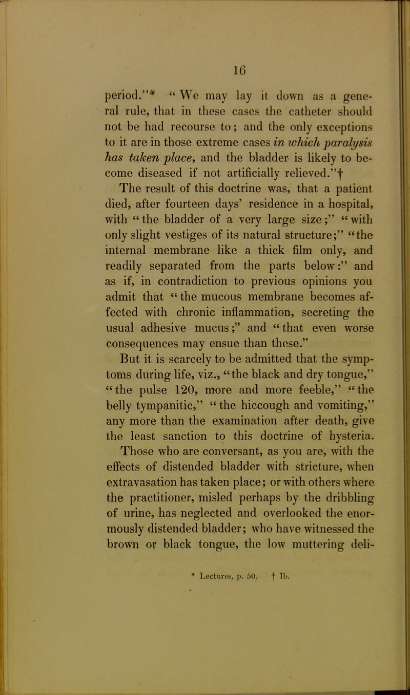 period.*  We may lay it down as a gene- ral rule, that in these cases the catheter should not be had recourse to; and the only exceptions to it are in those extreme cases in which paralysis has taken place, and the bladder is likely to be- come diseased if not artificially relieved.f The result of this doctrine was, that a patient died, after fourteen days' residence in a hospital, with  the bladder of a very large size;  with only slight vestiges of its natural structure; the internal membrane like a thick film only, and readily separated from the parts below: and as if, in contradiction to previous opinions you admit that  the mucous membrane becomes af- fected with chronic inflammation, secreting the usual adhesive mucus; and  that even worse consequences may ensue than these. But it is scarcely to be admitted that the symp- toms during life, viz., the black and dry tongue, the pulse 120, more and more feeble, the belly tympanitic,  the hiccough and vomiting, any more than the examination after death, give the least sanction to this doctrine of hysteria. Those who are conversant, as you are, with the effects of distended bladder with stricture, when extravasation has taken place; or with others where the practitioner, misled perhaps by the dribbling of urine, has neglected and overlooked the enor- mously distended bladder; who have witnessed the brown or black tongue, the low muttering deli-