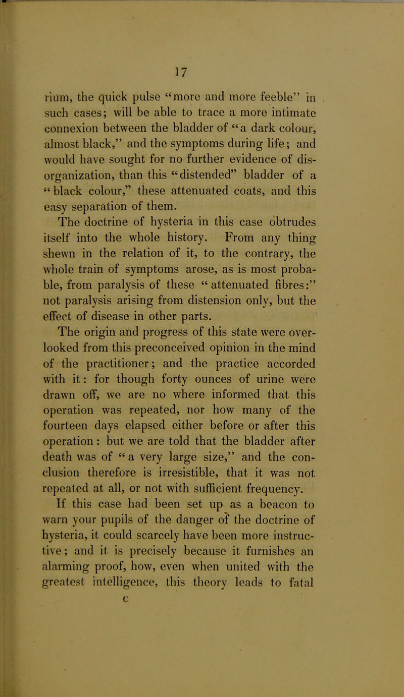 rium, the quick pulse more and more feeble in such cases; will be able to trace a more intimate connexion between the bladder of a dark colour, almost black, and the symptoms during life; and would have sought for no further evidence of dis- organization, than this distended bladder of a  black colour, these attenuated coats, and this easy separation of them. The doctrine of hysteria in this case obtrudes itself into the whole history. From any thing shewn in the relation of it, to the contrary, the whole train of symptoms arose, as is most proba- ble, from paralysis of these attenuated fibres: not paralysis arising from distension only, but the effect of disease in other parts. The origin and progress of this state were over- looked from this preconceived opinion in the mind of the practitioner; and the practice accorded with it: for though forty ounces of urine were drawn off, we are no where informed that this operation was repeated, nor how many of the fourteen days elapsed either before or after this operation: but we are told that the bladder after death was of  a very large size, and the con- clusion therefore is irresistible, that it was not repeated at all, or not with sufficient frequency. If this case had been set up as a beacon to warn your pupils of the danger of the doctrine of hysteria, it could scarcely have been more instruc- tive ; and it is precisely because it furnishes an alarming proof, how, even when united with the greatest intelHgence, this theory leads to fatal c
