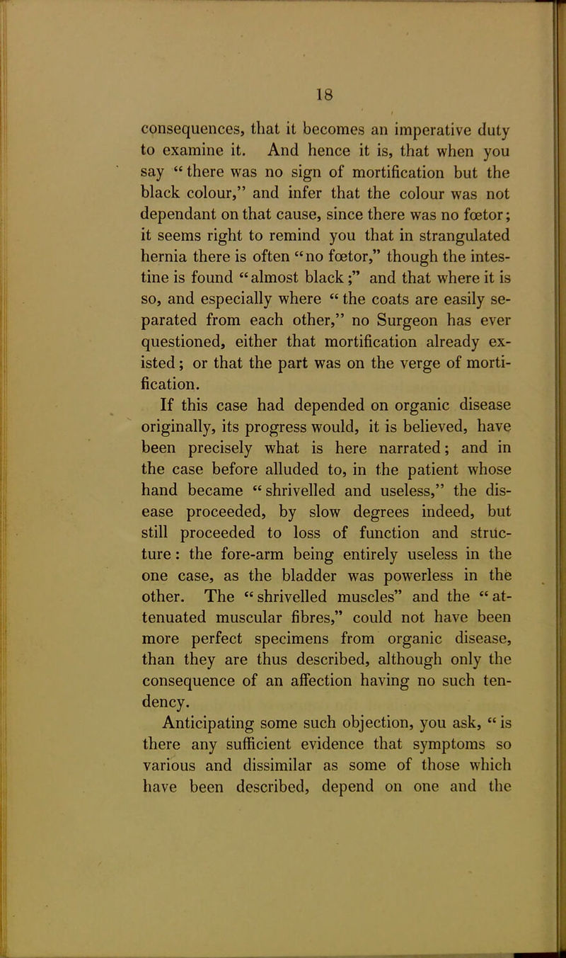 consequences, that it becomes an imperative duty to examine it. And hence it is, that when you say  there was no sign of mortification but the black colour, and infer that the colour was not dependant on that cause, since there was no foetor; it seems right to remind you that in strangulated hernia there is often no foetor, though the intes- tine is found  almost black; and that where it is so, and especially where  the coats are easily se- parated from each other, no Surgeon has ever questioned, either that mortification already ex- isted ; or that the part was on the verge of morti- fication. If this case had depended on organic disease originally, its progress would, it is believed, have been precisely what is here narrated; and in the case before alluded to, in the patient whose hand became shrivelled and useless, the dis- ease proceeded, by slow degrees indeed, but still proceeded to loss of function and struc- ture : the fore-arm being entirely useless in the one case, as the bladder was powerless in the other. The shrivelled muscles and the at- tenuated muscular fibres, could not have been more perfect specimens from organic disease, than they are thus described, although only the consequence of an affection having no such ten- dency. Anticipating some such objection, you ask, is there any sufficient evidence that symptoms so various and dissimilar as some of those which have been described, depend on one and the