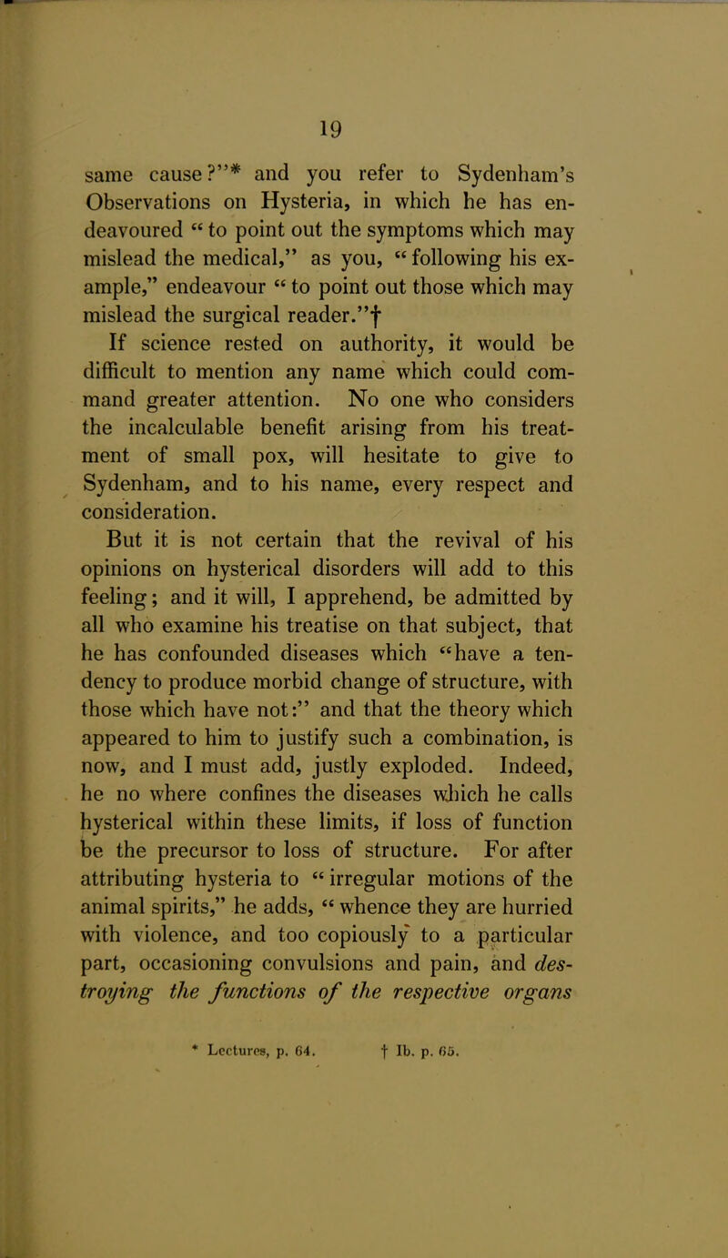 same cause?* and you refer to Sydenham's Observations on Hysteria, in which he has en- deavoured  to point out the symptoms which may mislead the medical, as you,  following his ex- ample, endeavour  to point out those which may mislead the surgical reader.f If science rested on authority, it would be difficult to mention any name which could com- mand greater attention. No one who considers the incalculable benefit arising from his treat- ment of small pox, will hesitate to give to Sydenham, and to his name, every respect and consideration. But it is not certain that the revival of his opinions on hysterical disorders will add to this feeling; and it will, I apprehend, be admitted by all who examine his treatise on that subject, that he has confounded diseases which have a ten- dency to produce morbid change of structure, with those which have not: and that the theory which appeared to him to justify such a combination, is now, and I must add, justly exploded. Indeed, he no where confines the diseases wJiich he calls hysterical within these limits, if loss of function be the precursor to loss of structure. For after attributing hysteria to  irregular motions of the animal spirits, he adds,  whence they are hurried with violence, and too copiously to a particular part, occasioning convulsions and pain, and des- troying the functions of the respective organs