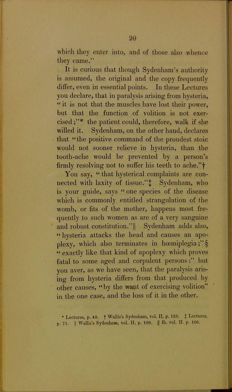 which they enter into, and of those also whence they came. It is curious that though Sydenham's authority is assumed, the original and the copy frequently differ, even in essential points. In these Lectures you declare, that in paralysis arising from hysteria,  it is not that the muscles have lost their power, but that the function of volition is not exer- cised ;* the patient could, therefore, walk if she willed it. Sydenham, on the other hand, declares that the positive command of the proudest stoic would not sooner relieve in hysteria, than the tooth-ache would be prevented by a person's firmly resolving not to suffer his teeth to ache.f You say,  that hysterical complaints are con- nected with laxity of tissue.{ Sydenham, who is your guide, says  one species of the disease which is commonly entitled strangulation of the womb, or fits of the mother, happens most fre- quently to such women as are of a very sanguine and robust constitution.|| Sydenham adds also, hysteria attacks the head and causes an apo- plexy, which also terminates in hoemiplegia; §  exactly like that kind of apoplexy which proves fatal to some aged and corpulent persons: but you aver, as we have seen, that the paralysis aris- ing from hysteria differs from that produced by other causes, by the want of exercising volition in the one case, and the loss of it in the other. * Lectures, p. 48. t Wallis's Sydenham, vol. 11. p. 123. t Lectures, p. 71. II Wallis's Sydenham, vol. n. p. 108. § lb. vol. II. p. 106.