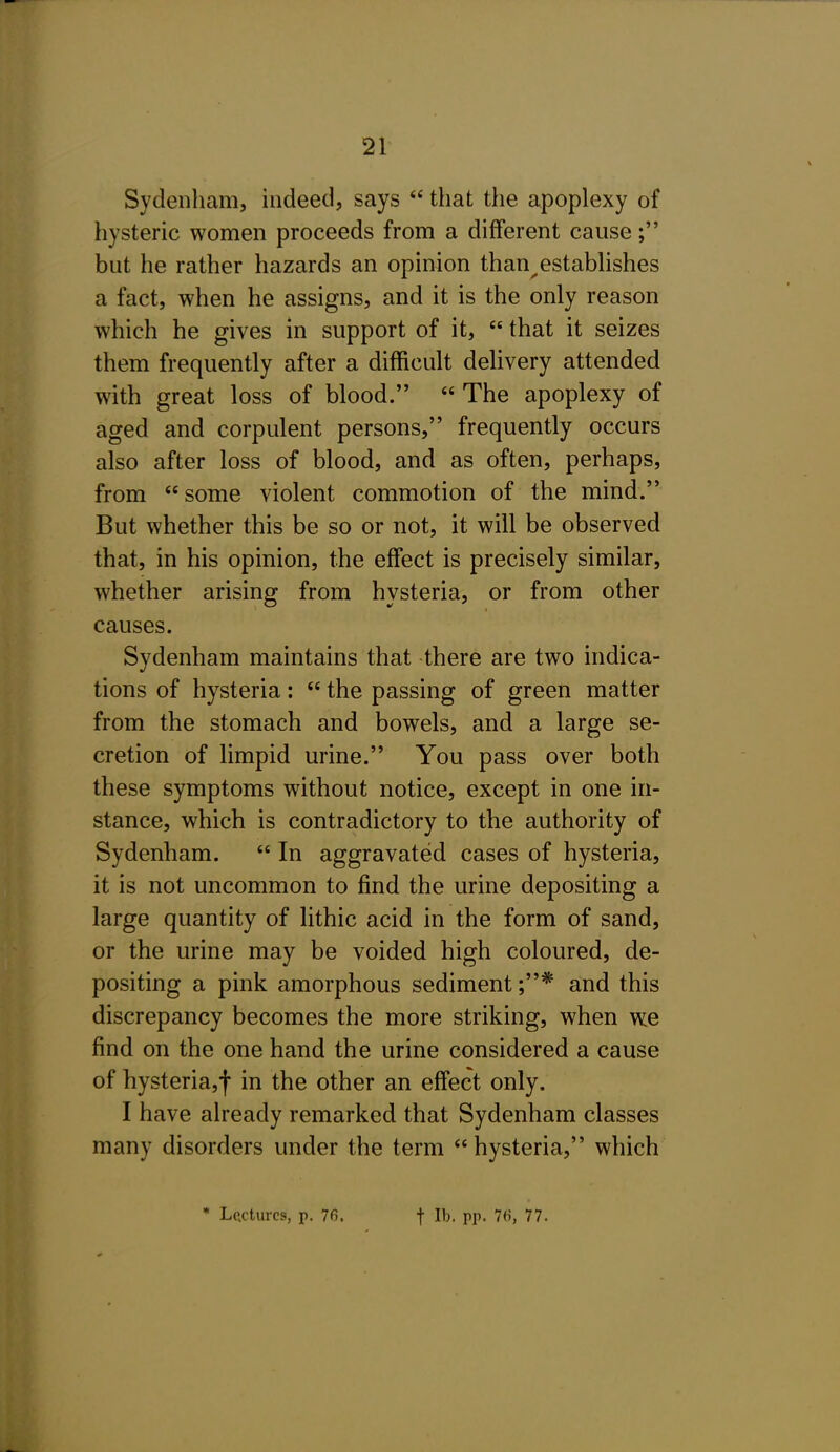 Sydenham, indeed, says  that the apoplexy of hysteric women proceeds from a different cause; but he rather hazards an opinion than^estabhshes a fact, when he assigns, and it is the only reason which he gives in support of it,  that it seizes them frequently after a difficult delivery attended with great loss of blood.  The apoplexy of aged and corpulent persons, frequently occurs also after loss of blood, and as often, perhaps, from some violent commotion of the mind. But whether this be so or not, it will be observed that, in his opinion, the effect is precisely similar, whether arising from hysteria, or from other causes. Sydenham maintains that there are two indica- tions of hysteria:  the passing of green matter from the stomach and bowels, and a large se- cretion of limpid urine. You pass over both these symptoms without notice, except in one in- stance, which is contradictory to the authority of Sydenham.  In aggravated cases of hysteria, it is not uncommon to find the urine depositing a large quantity of lithic acid in the form of sand, or the urine may be voided high coloured, de- positing a pink amorphous sediment ;* and this discrepancy becomes the more striking, when we find on the one hand the urine considered a cause of hysteria,! in the other an effect only. I have already remarked that Sydenham classes many disorders under the term  hysteria, which