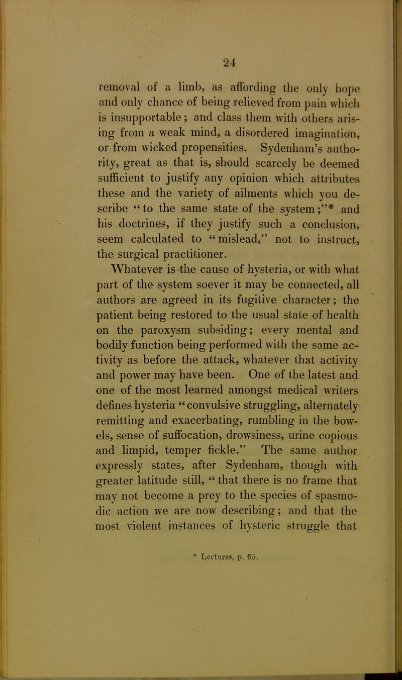 removal of a limb, as affording the only hope and only chance of being relieved from pain which is insupportable; and class them with others aris- ing from a weak mind, a disordered imagination, or from wicked propensities. Sydenham's autho- rity, great as that is, should scarcely be deemed sufficient to justify any opinion which attributes these and the variety of ailments which you de- scribe  to the same state of the system ;* and his doctrines, if they justify such a conclusion, seem calculated to mislead, not to instruct, the surgical practitioner. Whatever is the cause of hysteria, or with what part of the system soever it may be connected, all authors are agreed in its fugitive character; the patient being restored to the usual state of health on the paroxysm subsiding; every mental and bodily function being performed with the same ac- tivity as before the attack, whatever that activity and power may have been. One of the latest and one of the most learned amongst medical writers defines hysteria  convulsive struggling, alternately remitting and exacerbating, rumbling in the bow- els, sense of suffocation, drowsiness, urine copious and limpid, temper fickle. The same author expressly states, after Sydenham, though with greater latitude still,  that there is no frame that may not become a prey to the species of spasmo- dic action we are now describing; and that the most violent instances of hysteric struggle that