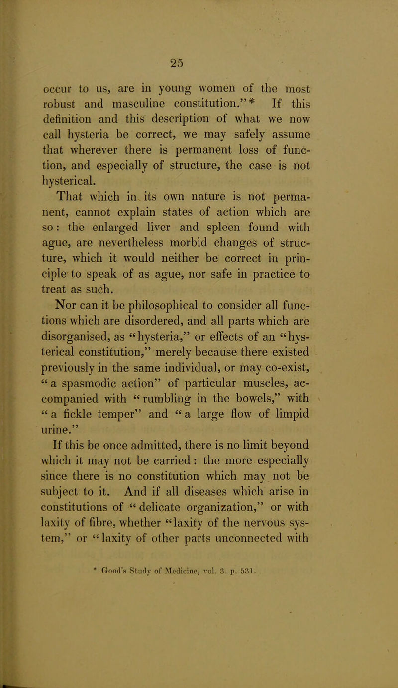 occur to us, are in young women of the most robust and masculine constitution.* If this definition and this description of what we now call hysteria be correct, we may safely assume that wherever there is permanent loss of func- tion, and especially of structure, the case is not hysterical. That which in. its own nature is not perma- nent, cannot explain states of action which are so: the enlarged liver and spleen found with ague, are nevertheless morbid changes of struc- ture, which it would neither be correct in prin- ciple to speak of as ague, nor safe in practice to treat as such. Nor can it be philosophical to consider all func- tions which are disordered, and all parts which are disorganised, as hysteria, or effects of an hys- terical constitution, merely because there existed previously in the same individual, or may co-exist,  a spasmodic action of particular muscles, ac- companied with  rumbling in the bowels, with  a fickle temper and  a large flow of limpid urine. If this be once admitted, there is no limit beyond which it may not be carried: the more especially since there is no constitution which may not be subject to it. And if all diseases which arise in constitutions of  delicate organization, or with laxity of fibre, whether laxity of the nervous sys- tem, or laxity of other parts unconnected with * Good's Study of Medicine, vol. 3. p. 531.