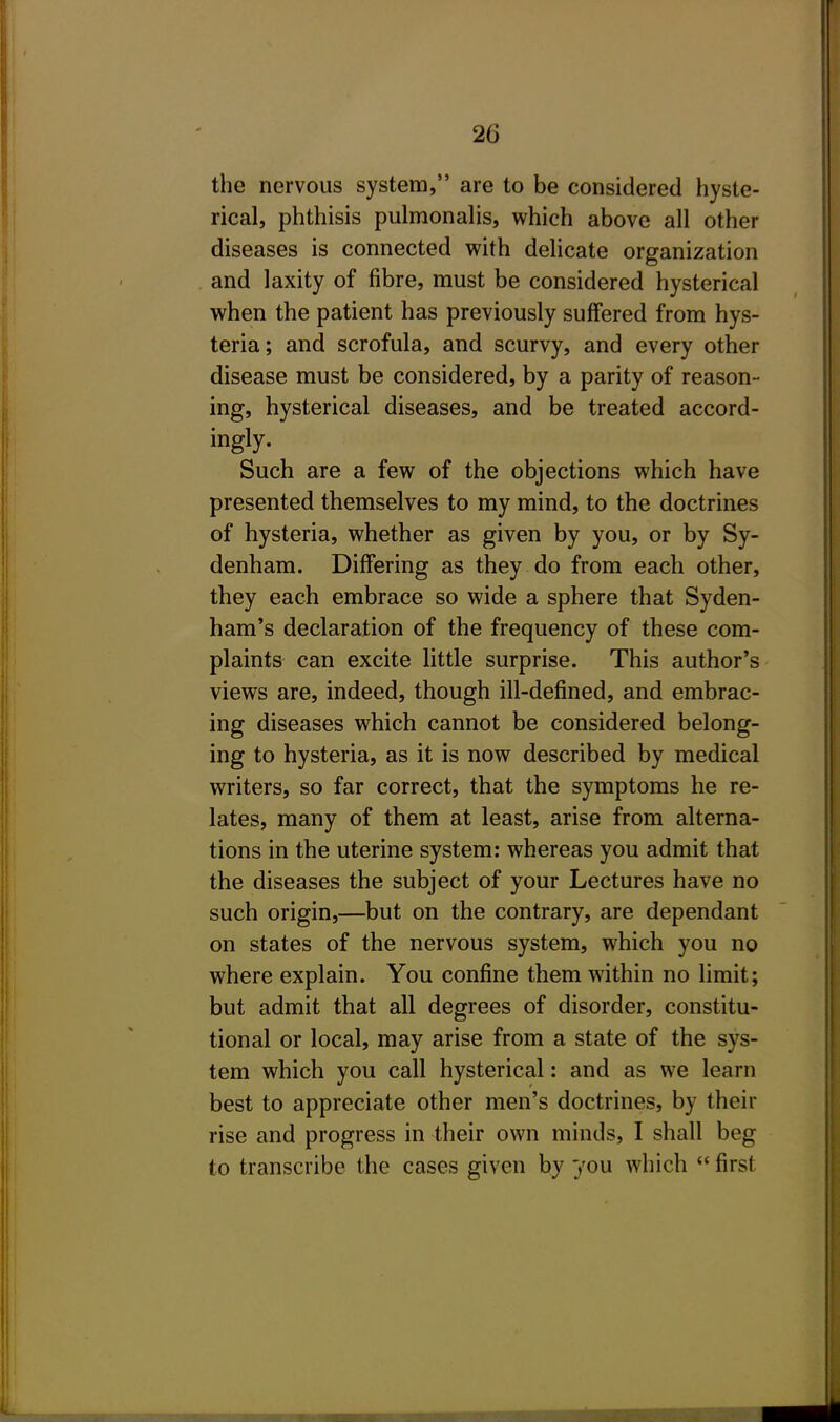 the nervous system, are to be considered hyste- rical, phthisis pulmonalis, which above all other diseases is connected with delicate organization and laxity of fibre, must be considered hysterical when the patient has previously suffered from hys- teria; and scrofula, and scurvy, and every other disease must be considered, by a parity of reason- ing, hysterical diseases, and be treated accord- ingly. Such are a few of the objections which have presented themselves to my mind, to the doctrines of hysteria, whether as given by you, or by Sy- denham. Differing as they do from each other, they each embrace so wide a sphere that Syden- ham's declaration of the frequency of these com- plaints can excite little surprise. This author's views are, indeed, though ill-defined, and embrac- ing diseases which cannot be considered belong- ing to hysteria, as it is now described by medical writers, so far correct, that the symptoms he re- lates, many of them at least, arise from alterna- tions in the uterine system: whereas you admit that the diseases the subject of your Lectures have no such origin,—but on the contrary, are dependant on states of the nervous system, which you no where explain. You confine them within no limit; but admit that all degrees of disorder, constitu- tional or local, may arise from a state of the sys- tem which you call hysterical: and as we learn best to appreciate other men's doctrines, by their rise and progress in their own minds, I shall beg to transcribe the cases given by you which  first