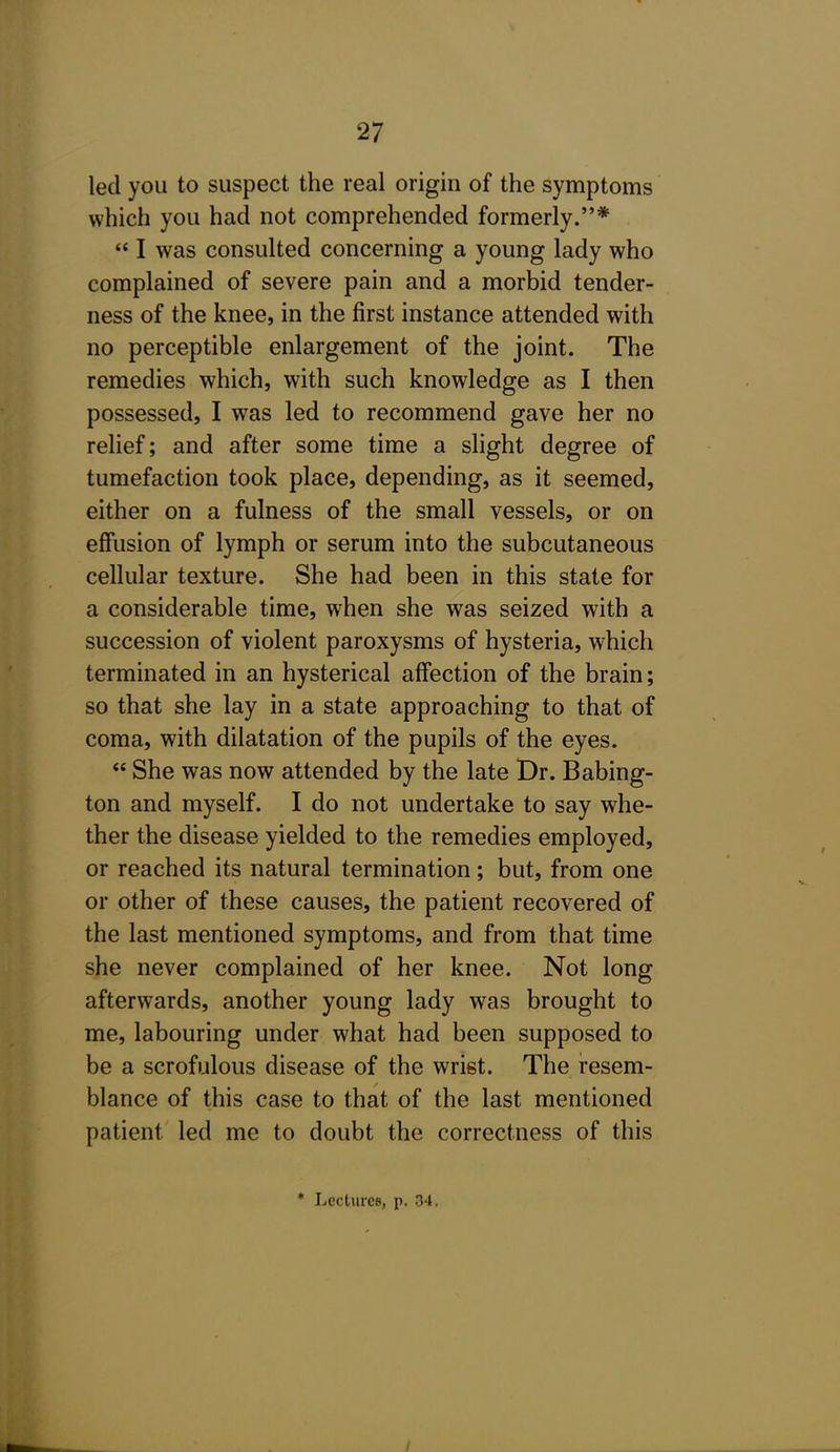 led you to suspect the real origin of the symptoms which you had not comprehended formerly.*  I was consulted concerning a young lady who complained of severe pain and a morbid tender- ness of the knee, in the first instance attended with no perceptible enlargement of the joint. The remedies which, with such knowledge as I then possessed, I was led to recommend gave her no relief; and after some time a slight degree of tumefaction took place, depending, as it seemed, either on a fulness of the small vessels, or on effusion of lymph or serum into the subcutaneous cellular texture. She had been in this state for a considerable time, when she was seized with a succession of violent paroxysms of hysteria, which terminated in an hysterical affection of the brain; so that she lay in a state approaching to that of coma, with dilatation of the pupils of the eyes.  She was now attended by the late Dr. Babing- ton and myself. I do not undertake to say whe- ther the disease yielded to the remedies employed, or reached its natural termination; but, from one or other of these causes, the patient recovered of the last mentioned symptoms, and from that time she never complained of her knee. Not long afterwards, another young lady was brought to me, labouring under what had been supposed to be a scrofulous disease of the wrist. The resem- blance of this case to that of the last mentioned patient led me to doubt the correctness of this