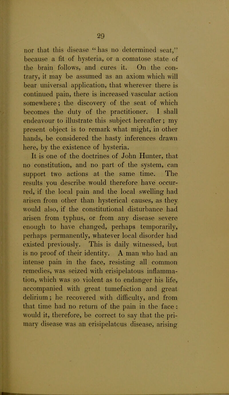 nor that this disease has no determined seat, because a fit of hysteria, or a comatose state of the brain follows, and cures it. On the con- trary, it may be assumed as an axiom which will bear universal application, that wherever there is continued pain, there is increased vascular action somewhere; the discovery of the seat of which becomes the duty of the practitioner. I shall endeavour to illustrate this subject hereafter; my present object is to remark what might, in other hands, be considered the hasty inferences drawn here, by the existence of hysteria. It is one of the doctrines of John Hunter, that no constitution, and no part of the system, can support two actions at the same time. The results you describe would therefore have occur- red, if the local pain and the local swelling had arisen from other than hysterical causes, as they would also, if the constitutional disturbance had arisen from typhus, or from any disease severe enough to have changed, perhaps temporarily, perhaps permanently, whatever local disorder had existed previously. This is daily witnessed, but is no proof of their identity. A man who had an intense pain in the face, resisting all common remedies, was seized with erisipelatous inflamma- tion, which was so violent as to endanger his life, accompanied with great tumefaction and great delirium; he recovered with difficulty, and from that time had no return of the pain in the face: would it, therefore, be correct to say that the pri- mary disease was an erisipelatous disease, arising