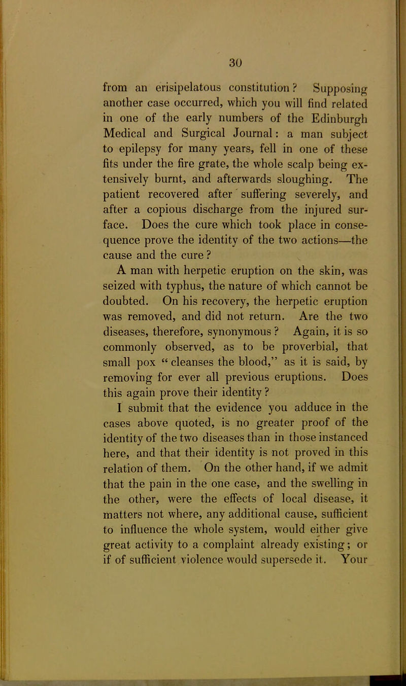 from an erisipelatous constitution ? Supposing another case occurred, which you will find related in one of the early numbers of the Edinburgh Medical and Surgical Journal: a man subject to epilepsy for many years, fell in one of these fits under the fire grate, the whole scalp being ex- tensively burnt, and afterwards sloughing. The patient recovered after suffering severely, and after a copious discharge from the injured sur- face. Does the cure which took place in conse- quence prove the identity of the two actions—the cause and the cure ? A man with herpetic eruption on the skin, was seized with typhus, the nature of which cannot be doubted. On his recovery, the herpetic eruption was removed, and did not return. Are the two diseases, therefore, synonymous ? Again, it is so commonly observed, as to be proverbial, that small pox  cleanses the blood, as it is said, by removing for ever all previous eruptions. Does this again prove their identity ? I submit that the evidence you adduce in the cases above quoted, is no greater proof of the identity of the two diseases than in those instanced here, and that their identity is not proved in this relation of them. On the other hand, if we admit that the pain in the one case, and the swelling in the other, were the effects of local disease, it matters not where, any additional cause, sufficient to influence the whole system, would either give great activity to a complaint already existing; or if of sufficient violence would supersede it. Your