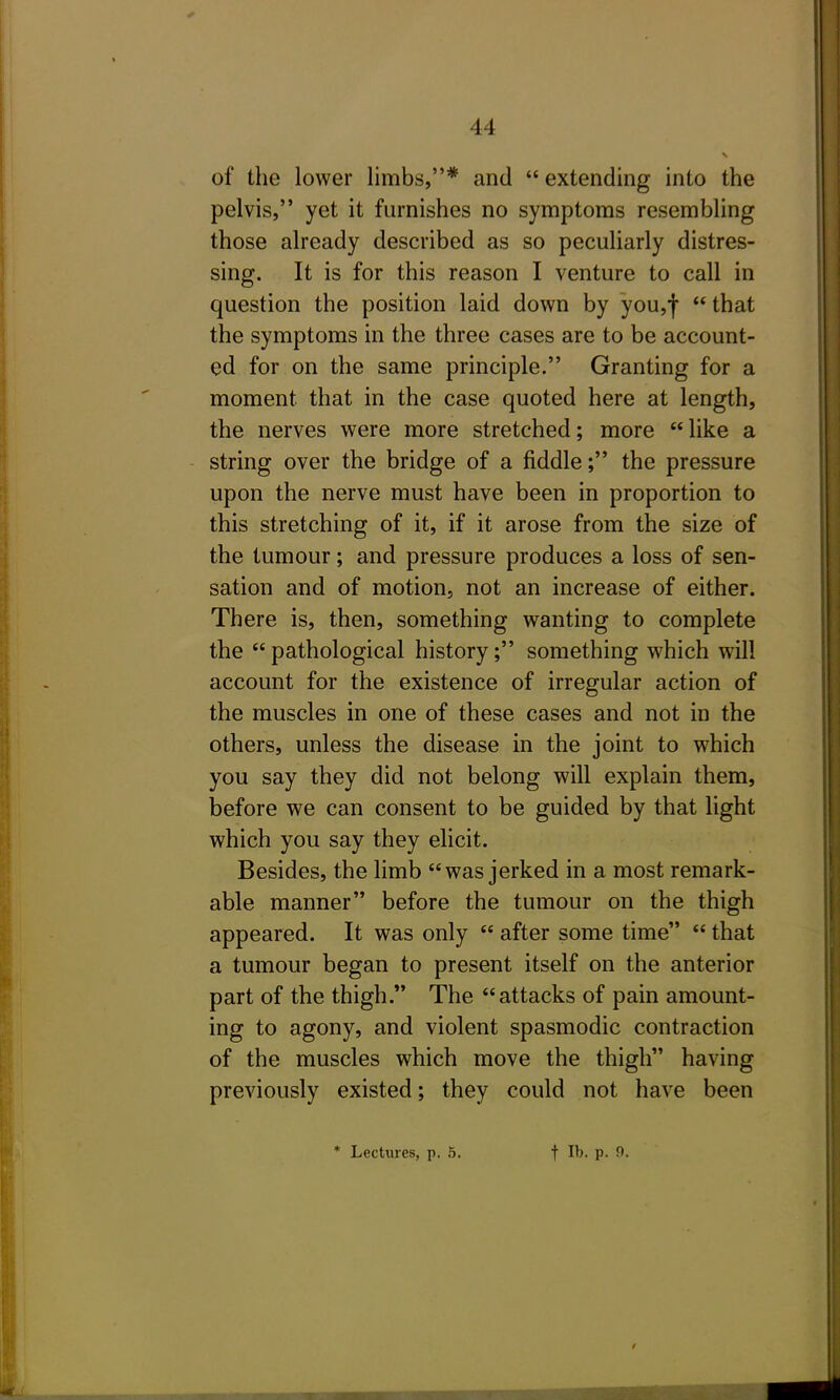 of the lower limbs,* and  extending into the pelvis, yet it furnishes no symptoms resembling those already described as so peculiarly distres- sing. It is for this reason I venture to call in question the position laid down by you,!  that the symptoms in the three cases are to be account- ed for on the same principle. Granting for a moment that in the case quoted here at length, the nerves were more stretched; more  like a string over the bridge of a fiddle; the pressure upon the nerve must have been in proportion to this stretching of it, if it arose from the size of the tumour; and pressure produces a loss of sen- sation and of motion, not an increase of either. There is, then, something wanting to complete the  pathological history; something which will account for the existence of irregular action of the muscles in one of these cases and not in the others, unless the disease in the joint to which you say they did not belong will explain them, before we can consent to be guided by that light which you say they elicit. Besides, the limb was jerked in a most remark- able manner before the tumour on the thigh appeared. It was only  after some time  that a tumour began to present itself on the anterior part of the thigh. The attacks of pain amount- ing to agony, and violent spasmodic contraction of the muscles which move the thigh having previously existed; they could not have been