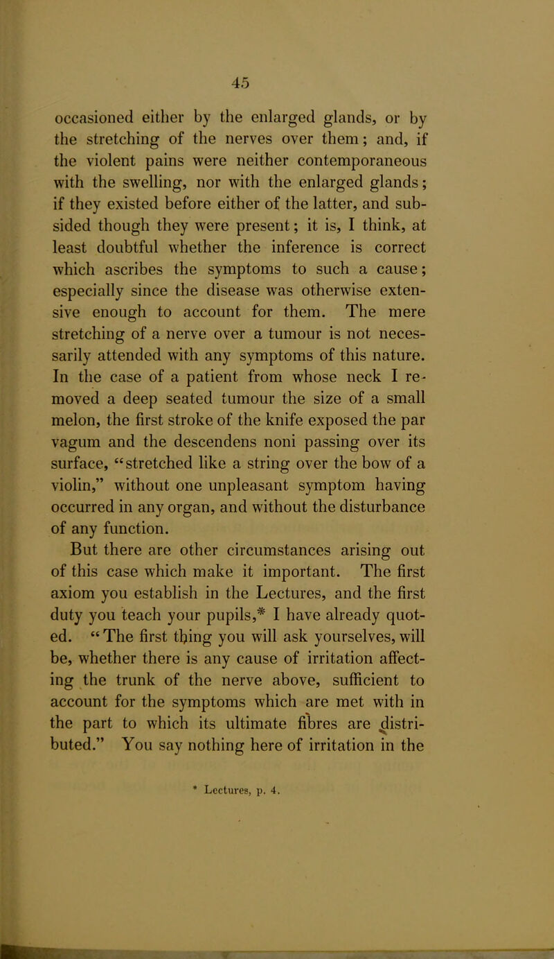 occasioned either by the enlarged glands, or by the stretching of the nerves over them; and, if the violent pains were neither contemporaneous with the swelling, nor with the enlarged glands; if they existed before either of the latter, and sub- sided though they were present; it is, I think, at least doubtful whether the inference is correct which ascribes the symptoms to such a cause; especially since the disease was otherwise exten- sive enough to account for them. The mere stretching of a nerve over a tumour is not neces- sarily attended with any symptoms of this nature. In the case of a patient from whose neck I re- moved a deep seated tumour the size of a small melon, the first stroke of the knife exposed the par vagum and the descendens noni passing over its surface, stretched like a string over the bow of a violin, without one unpleasant symptom having occurred in any organ, and without the disturbance of any function. But there are other circumstances arising out of this case which make it important. The first axiom you establish in the Lectures, and the first duty you teach your pupils,* I have already quot- ed.  The first thing you will ask yourselves, will be, whether there is any cause of irritation aff'ect- ing the trunk of the nerve above, sufficient to account for the symptoms which are met with in the part to which its ultimate fibres are distri- buted. You say nothing here of irritation in the