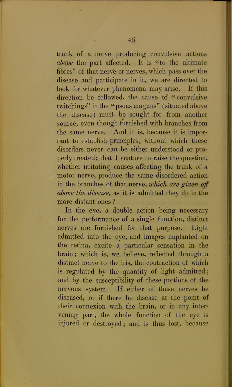 trunk of a nerve producing convulsive actions above the part affected. It is to the ultimate fibres of that nerve or nerves, which pass over the disease and participate in it, we are directed to look for whatever phenomena may arise. If this direction be followed, the cause of  convulsive twitchings in the psoas magnus (situated above the disease) must be sought for from another source, even though furnished with branches from the same nerve. And it is, because it is impor- tant to establish principles, without which these disorders never can be either understood or pro- perly treated; that I venture to raise the question, whether irritating causes affecting the trunk of a motor nerve, produce the same disordered action in the branches of that nerve, which are given off above the disease, as it is admitted they dp in the more distant ones ? In the eye, a double action being necessary for the performance of a single function, distinct nerves are furnished for that purpose. Light admitted into the eye, and images implanted on the retina, excite a particular sensation in the brain; which is, we believe, reflected through a distinct nerve to the iris, the contraction of which is regulated by the quantity of light admitted; and by the susceptibility of these portions of the nervous system. If either of these nerves be diseased, or if there be disease at the point of their connexion with the brain, or in any inter- vening part, the whole function of the eye is injured or destroyed; and is thus lost, because