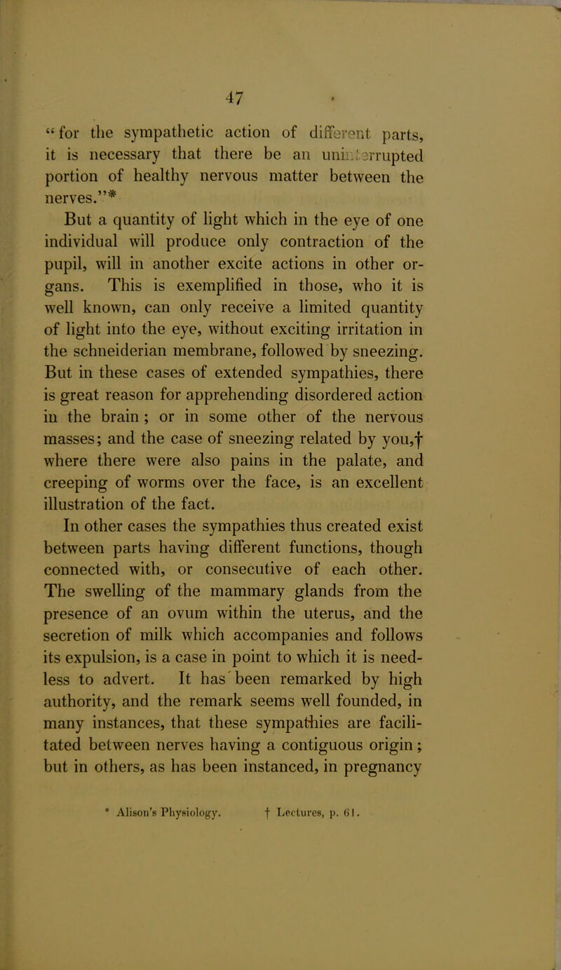 for the sympathetic action of different parts, it is necessary that there be an unh:'.3rrupted portion of healthy nervous matter between the nerves.* But a quantity of light which in the eye of one individual will produce only contraction of the pupil, will in another excite actions in other or- gans. This is exemplified in those, who it is well known, can only receive a limited quantity of light into the eye, without exciting irritation in the schneiderian membrane, followed by sneezing. But in these cases of extended sympathies, there is great reason for apprehending disordered action in the brain ; or in some other of the nervous masses; and the case of sneezing related by you,f where there were also pains in the palate, and creeping of worms over the face, is an excellent illustration of the fact. In other cases the sympathies thus created exist between parts having different functions, though connected with, or consecutive of each other. The swelling of the mammary glands from the presence of an ovum within the uterus, and the secretion of milk which accompanies and follows its expulsion, is a case in point to which it is need- less to advert. It has been remarked by high authority, and the remark seems well founded, in many instances, that these sympathies are facili- tated between nerves having a contiguous origin; but in others, as has been instanced, in pregnancy * Alison's Physiology. f liCctures, p. (J I,