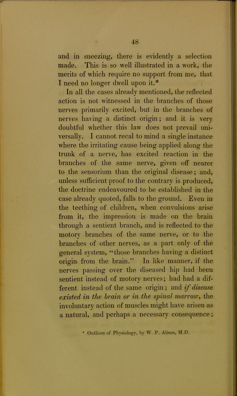 and in sneezing, there is evidently a selection made. This is so well illustrated in a work, the merits of which require no support from me, that I need no longer dwell upon it.* In all the cases already mentioned, the reflected action is not witnessed in the branches of those nerves primarily excited, but in the branches of nerves having a distinct origin; and it is very doubtful whether this law does not prevail uni- versally. I cannot recal to mind a single instance where the irritating cause being applied along the trunk of a nerve, has excited reaction in the branches of the same nerve, given off nearer to the sensorium than the original disease; and, unless sufficient proof to the contrary is produced, the doctrine endeavoured to be established in the case already quoted, falls to the ground. Even in the teething of children, when convulsions arise from it, the impression is made on the brain through a sentient branch, and is reflected to the motory branches of the same nerve, or to the branches of other nerves, as a part only of the general system, those branches having a distinct origin^ from the brain. In like manner, if the nerves passing over the diseased hip had been sentient instead of motory nerves; had had a dif- ferent instead of the same origin ; and if disease existed in the brain or in the spinal marrow, the involuntary action of muscles might have arisen as a natural, and perhaps a necessary consequence; * Outlines of Physiology, Ly W. P. Alison, M.D.