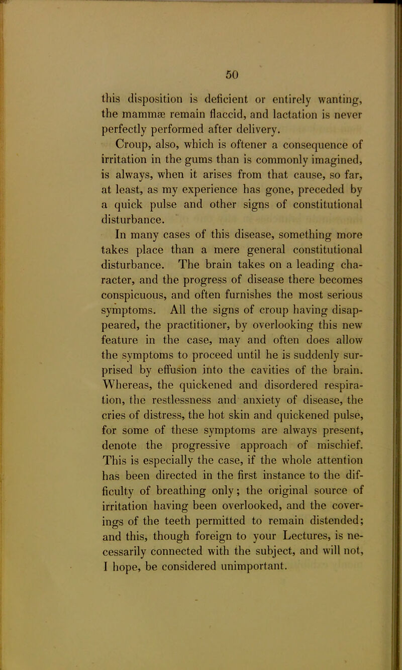 this disposition is deficient or entirely wanting, the mammse remain flaccid, and lactation is never perfectly performed after delivery. Croup, also, which is oftener a consequence of irritation in the gums than is commonly imagined, is always, when it arises from that cause, so far, at least, as my experience has gone, preceded by a quick pulse and other signs of constitutional disturbance. In many cases of this disease, something more takes place than a mere general constitutional disturbance. The brain takes on a leading cha- racter, and the progress of disease there becomes conspicuous, and often furnishes the most serious symptoms. All the signs of croup having disap- peared, the practitioner, by overlooking this new feature in the case, may and often does allow the symptoms to proceed until he is suddenly sur- prised by effusion into the cavities of the brain. Whereas, the quickened and disordered respira- tion, the restlessness and anxiety of disease, the cries of distress, the hot skin and quickened pulse, for some of these symptoms are always present, denote the progressive approach of mischief. This is especially the case, if the whole attention has been directed in the first instance to the dif- ficulty of breathing only; the original source of irritation having been overlooked, and the cover- ings of the teeth permitted to remain distended; and this, though foreign to your Lectures, is ne- cessarily connected with the subject, and will not, I hope, be considered unimportant.