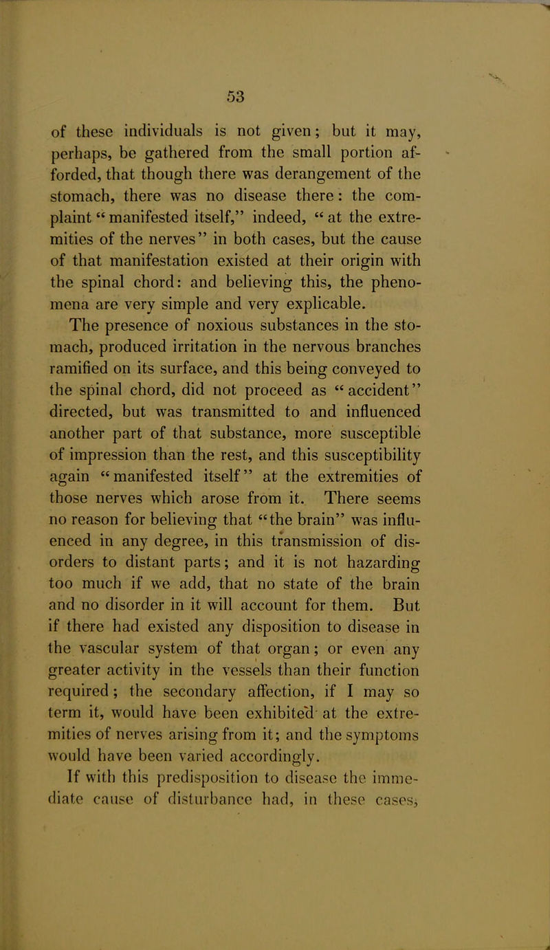 of these individuals is not given; but it may, perhaps, be gathered from the small portion af- forded, that though there was derangement of the stomach, there was no disease there: the com- plaint manifested itself, indeed, at the extre- mities of the nerves in both cases, but the cause of that manifestation existed at their origin with the spinal chord: and believing this, the pheno- mena are very simple and very explicable. The presence of noxious substances in the sto- mach, produced irritation in the nervous branches ramified on its surface, and this being conveyed to the spinal chord, did not proceed as accident directed, but was transmitted to and influenced another part of that substance, more susceptible of impression than the rest, and this susceptibility again manifested itself at the extremities of those nerves which arose from it. There seems no reason for believing that the brain was influ- enced in any degree, in this transmission of dis- orders to distant parts; and it is not hazarding too much if we add, that no state of the brain and no disorder in it will account for them. But if there had existed any disposition to disease in the vascular system of that organ; or even any greater activity in the vessels than their function required; the secondary affection, if I may so term it, would have been exhibited at the extre- mities of nerves arising from it; and the symptoms would have been varied accordingly. If with this predisposition to disease the imme- diate cause of disturbance had, in these cases^