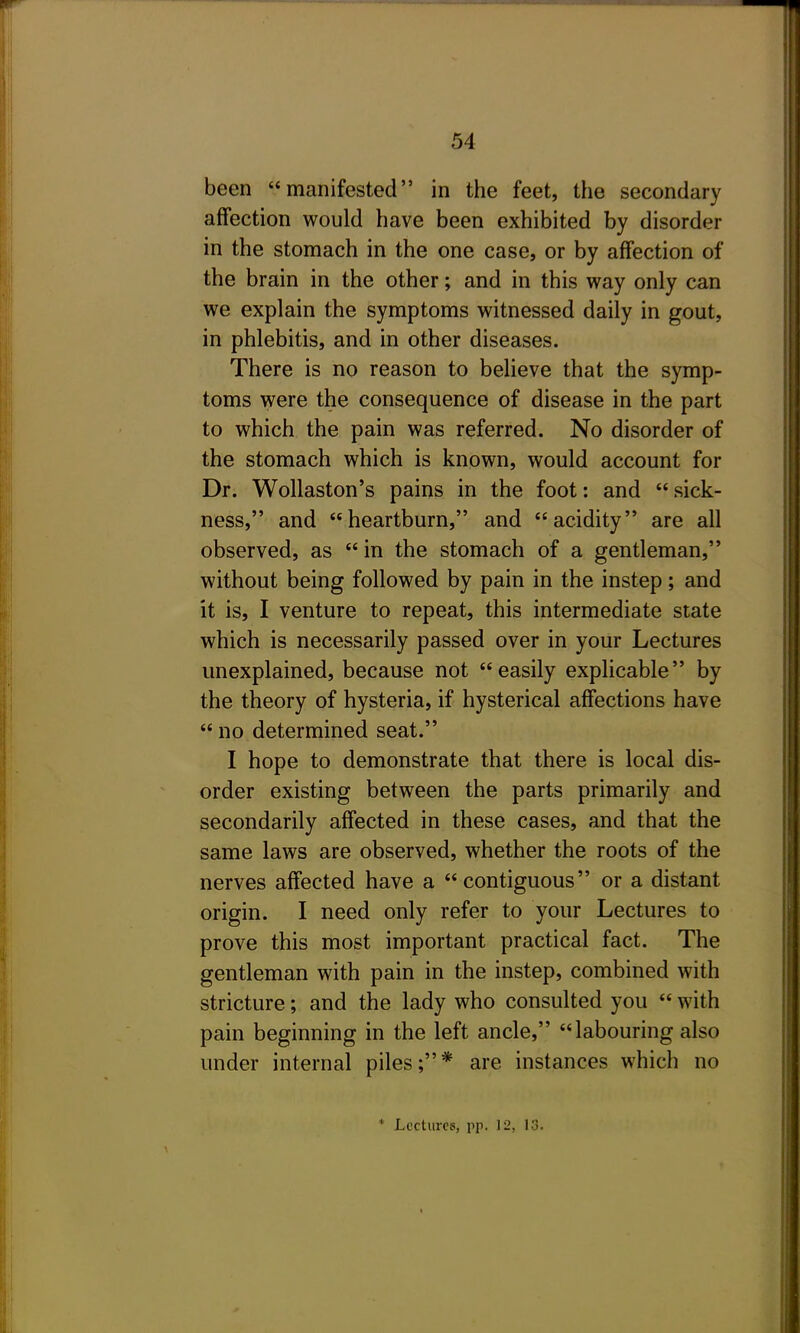 been manifested in the feet, the secondary affection would have been exhibited by disorder in the stomach in the one case, or by affection of the brain in the other; and in this way only can we explain the symptoms witnessed daily in gout, in phlebitis, and in other diseases. There is no reason to believe that the symp- toms were the consequence of disease in the part to which the pain was referred. No disorder of the stomach which is known, would account for Dr. Wollaston's pains in the foot: and sick- ness, and heartburn, and acidity are all observed, as  in the stomach of a gentleman, without being followed by pain in the instep; and it is, I venture to repeat, this intermediate state which is necessarily passed over in your Lectures unexplained, because not easily explicable by the theory of hysteria, if hysterical affections have  no determined seat. I hope to demonstrate that there is local dis- order existing between the parts primarily and secondarily affected in these cases, and that the same laws are observed, whether the roots of the nerves affected have a contiguous or a distant origin. I need only refer to your Lectures to prove this most important practical fact. The gentleman with pain in the instep, combined with stricture; and the lady who consulted you  with pain beginning in the left ancle, labouring also under internal piles;* are instances which no * Lectures, pp. 12, 13.