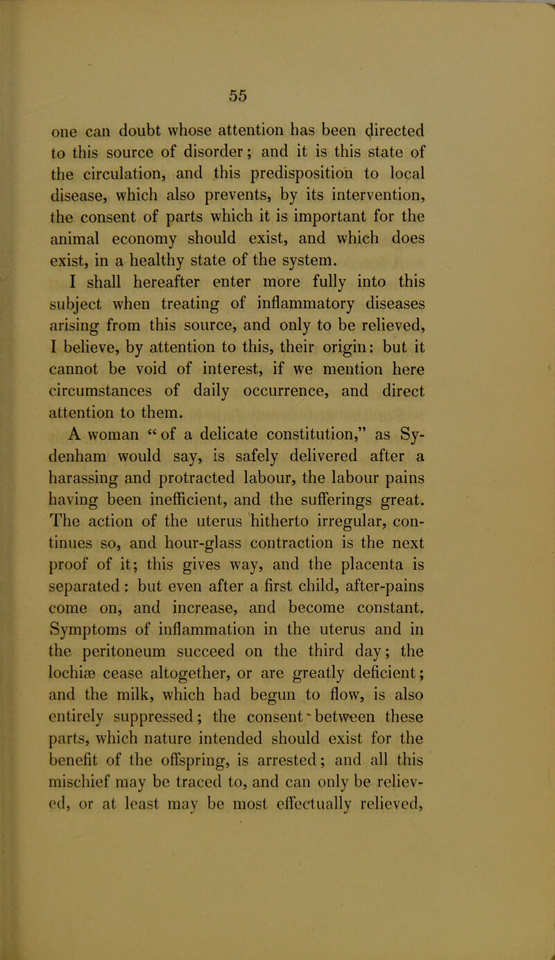 one can doubt whose attention has been (Jirected to this source of disorder; and it is this state of the circulation, and this predisposition to local disease, which also prevents, by its intervention, the consent of parts which it is important for the animal economy should exist, and which does exist, in a healthy state of the system. I shall hereafter enter more fully into this subject when treating of inflammatory diseases arising from this source, and only to be relieved, I believe, by attention to this, their origin: but it cannot be void of interest, if we mention here circumstances of daily occurrence, and direct attention to them. A woman  of a delicate constitution, as Sy- denham would say, is safely delivered after a harassing and protracted labour, the labour pains having been inefficient, and the sufferings great. The action of the uterus hitherto irregular, con- tinues so, and hour-glass contraction is the next proof of it; this gives way, and the placenta is separated: but even after a first child, after-pains come on, and increase, and become constant. Symptoms of inflammation in the uterus and in the peritoneum succeed on the third day; the lochise cease altogether, or are greatly deficient; and the milk, which had begun to flow, is also entirely suppressed; the consent ^ between these parts, which nature intended should exist for the benefit of the offspring, is arrested; and all this mischief may be traced to, and can only be reliev- ed, or at least may be most effectually relieved,