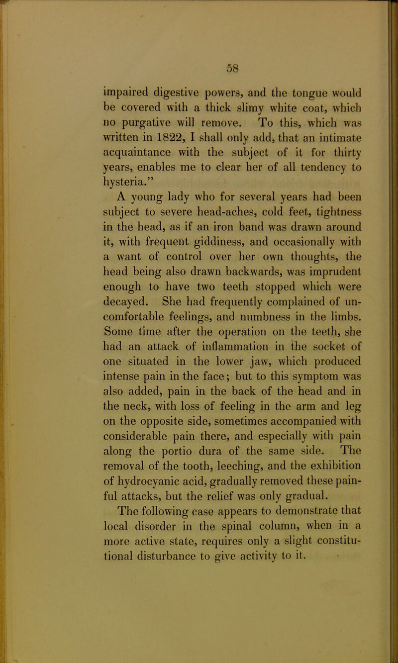 impaired digestive powers, and the tongue would be covered with a thick shmy white coat, which no purgative will remove. To this, which was written in 1822, I shall only add, that an intimate acquaintance with the subject of it for thirty years, enables me to clear her of all tendency to hysteria. A young lady who for several years had been subject to severe head-aches, cold feet, tightness in the head, as if an iron band was drawn around it, with frequent giddiness, and occasionally with a want of control over her own thoughts, the head being also drawn backwards, was imprudent enough to have two teeth stopped which were decayed. She had frequently complained of un- comfortable feelings, and numbness in the limbs. Some time after the operation on the teeth, she had an attack of inflammation in the socket of one situated in the lower jaw, which produced intense pain in the face; but to this symptom was also added, pain in the back of the head and in the neck, with loss of feeling in the arm and leg on the opposite side, sometimes accompanied with considerable pain there, and especially with pain along the portio dura of the same side. The removal of the tooth, leeching, and the exhibition of hydrocyanic acid, gradually removed these pain- ful attacks, but the relief was only gradual. The following case appears to demonstrate that local disorder in the spinal column, when in a more active state, requires only a slight constitu- tional disturbance to give activity to it.