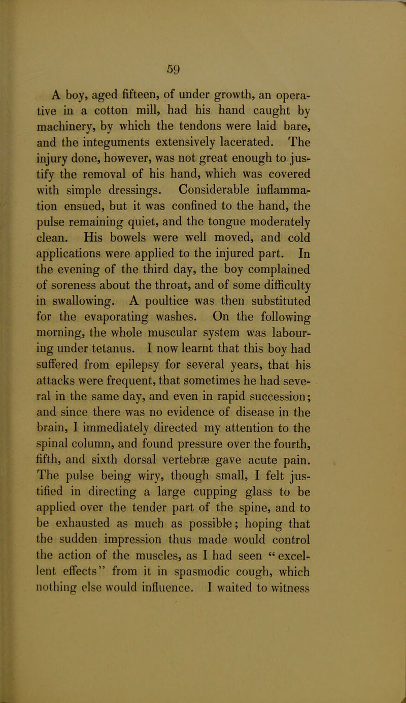 A boy, aged fifteen, of under growth, an opera- tive in a cotton mill, had his hand caught by machinery, by which the tendons were laid bare, and the integuments extensively lacerated. The injury done, however, was not great enough to jus- tify the removal of his hand, which was covered with simple dressings. Considerable inflamma- tion ensued, but it was confined to the hand, the pulse remaining quiet, and the tongue moderately clean. His bowels were well moved, and cold applications were applied to the injured part. In the evening of the third day, the boy complained of soreness about the throat, and of some difficulty in swallowing. A poultice was then substituted for the evaporating washes. On the following morning, the whole muscular system was labour- ing under tetanus. I now learnt that this boy had suffered from epilepsy for several years, that his attacks were frequent, that sometimes he had seve- ral in the same day, and even in rapid succession; and since there was no evidence of disease in the brain, I immediately directed my attention to the spinal column, and found pressure over the fourth, fifth, and sixth dorsal vertebrae gave acute pain. The pulse being wiry, though small, I felt jus- tified in directing a large cupping glass to be applied over the tender part of the spine, and to be exhausted as much as possible; hoping that the sudden impression thus made would control the action of the muscles, as I had seen  excel- lent effects from it in spasmodic cough, which nothing else would influence. I waited to witness