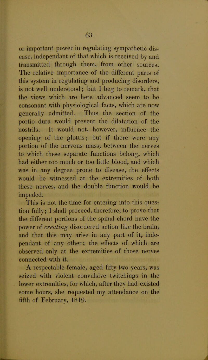 or important power in regulating sympathetic dis- ease, independant of that which is received by and transmitted through them, from other sources. The relative importance of the different parts of this system in regulating and producing disorders, is not well understood; but I beg to remark, that the views which are here advanced seem to be consonant with physiological facts, which are now generally admitted. Thus the section of the portio dura would prevent the dilatation of the nostrils. It would not, however, influence the opening of the glottis; but if there were any portion of the nervous mass, between the nerves to which these separate functions belong, which had either too much or too little blood, and which was in any degree prone to disease, the effects would be witnessed at the extremities of both these nerves, and the double function would be impeded. This is not the time for entering into this ques- tion fully; I shall proceed, therefore, to prove that the diff'erent portions of the spinal chord have the power of creating disordered action like the brain, and that this may arise in any part of it, inde- pendant of any other; the effects of which are observed only at the extremities of those nerves connected with it. A respectable female, aged fifty-two years, was seized with violent convulsive twitchings in the lower extremities, for which, after they had existed some hours, she requested my attendance on the fifth of February, 1819.