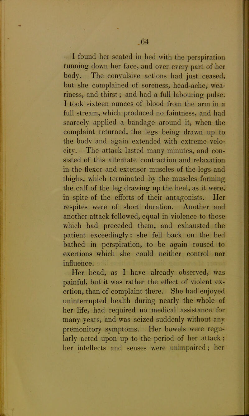 I found her seated in bed with the perspiration running down her face, and over every part of her body. The convulsive actions had just ceased, but she complained of soreness, head-ache, wea- riness, and thirst; and had a full labouring pulse. I took sixteen ounces of blood from the arm in a full stream, which produced no faintness, and had scarcely applied a bandage around it, when the complaint returned, the legs being drawn up to the body and again extended with extreme velo- city. The attack lasted many minutes, and con- sisted of this alternate contraction and relaxation in the flexor and extensor muscles of the legs and thighs, which terminated by the muscles forming the calf of the leg drawing up the heel, as it were, in spite of the efforts of their antagonists. Her respites were of short duration. Another and another attack followed, equal in violence to those which had preceded them, and exhausted the patient exceedingly: she fell back on the bed bathed in perspiration, to be again roused to exertions which she could neither control nor influence. Her head, as I have already observed, w-as painful, but it was rather the effect of violent ex- ertion, than of complaint there. She had enjoyed uninterrupted health during nearly the whole of her life, had required no medical assistance for many years, and was seized suddenly without any premonitory symptoms. Her bowels were regu- larly acted upon up to the period of her attack; her intellects and senses were unimpaired; her