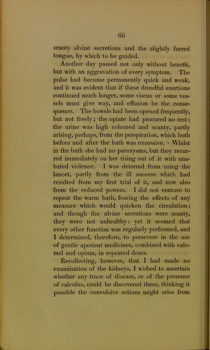 scanty alvine secretions and the slightly furred tongue, by which to be guided. Another day passed not only without benefit, but with an aggravation of every symptom. The pulse had become permanently quick and weak, and it was evident that if these dreadful exertions continued much longer, some viscus or some ves- sels must give way, and effusion be the conse- quence. The bowels had been opened frequently, but not freely; the opiate had procured no rest; the urine was high coloured and scanty, partly arising, perhaps, from the perspiration, which both before and after the bath was excessive. • Whilst in the bath she had no paroxysms, but they recur- red immediately on her rising out of it with una- bated violence. I was deterred from using the lancet, partly from the ill success which had resulted from my first trial of it, and now also from the reduced powers. I did not venture to repeat the warm bath, fearing the effects of any measure which would quicken the circulation; and though the alvine secretions were scanty, they were not unhealthy: yet it seemed that every other function was regularly performed, and I determined, therefore, to persevere in the use of gentle aperient medicines, combined with calo- mel and opium, in repeated doses. Recollecting, however, that I had made no examination of the kidneys, I wished to ascertain whether any trace of disease, or of the presence of calculus, could be discovered there, thinking it possible the convulsive actions might arise from