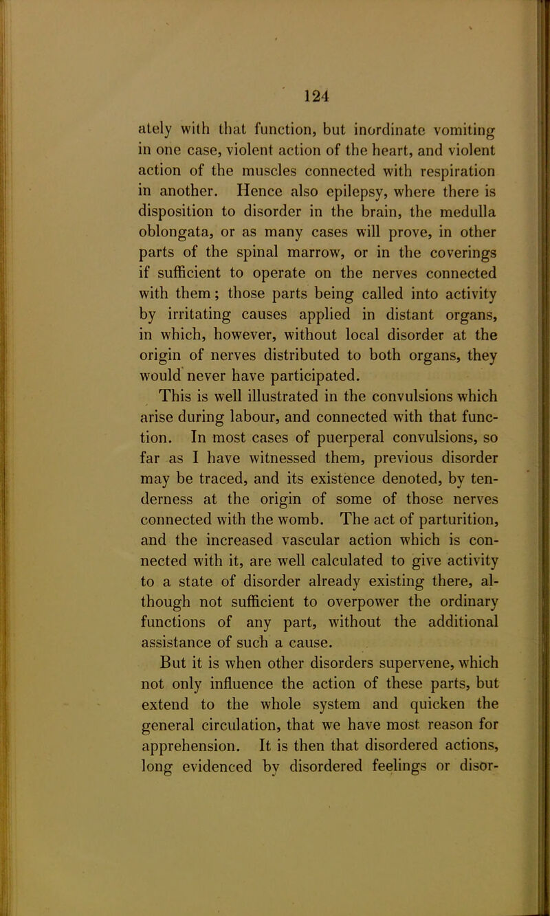 ately with that function, but inordinate vomiting in one case, violent action of the heart, and violent action of the muscles connected with respiration in another. Hence also epilepsy, where there is disposition to disorder in the brain, the medulla oblongata, or as many cases will prove, in other parts of the spinal marrow, or in the coverings if sufficient to operate on the nerves connected with them; those parts being called into activity by irritating causes applied in distant organs, in which, however, without local disorder at the origin of nerves distributed to both organs, they would never have participated. This is well illustrated in the convulsions which arise during labour, and connected with that func- tion. In most cases of puerperal convulsions, so far as I have witnessed them, previous disorder may be traced, and its existence denoted, by ten- derness at the origin of some of those nerves connected with the womb. The act of parturition, and the increased vascular action which is con- nected with it, are well calculated to give activity to a state of disorder already existing there, al- though not sufficient to overpower the ordinary functions of any part, without the additional assistance of such a cause. But it is when other disorders supervene, which not only influence the action of these parts, but extend to the whole system and quicken the general circulation, that we have most reason for apprehension. It is then that disordered actions, long evidenced by disordered feelings or disor-