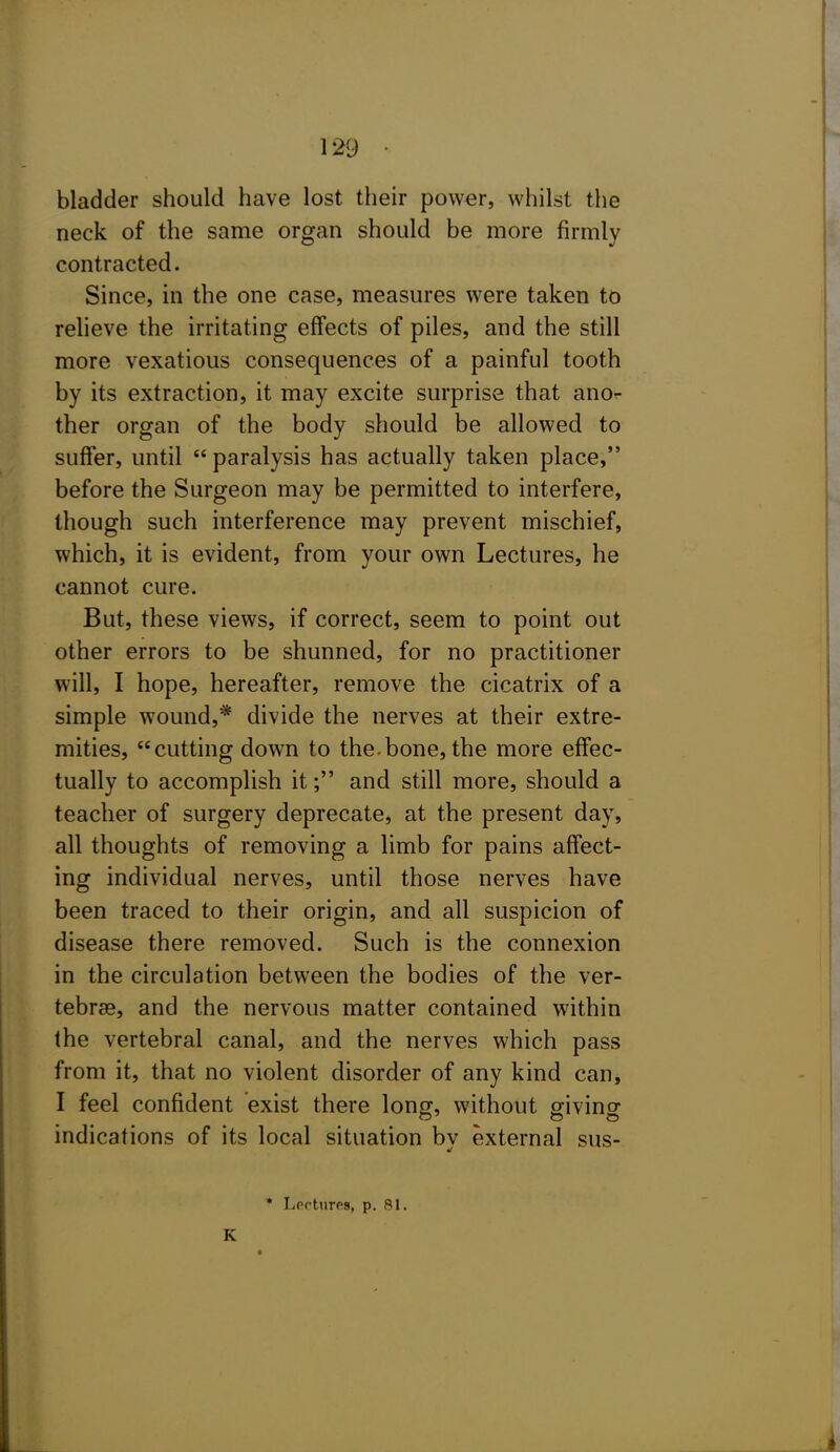 bladder should have lost their power, whilst the neck of the same organ should be more firmly contracted. Since, in the one case, measures were taken to relieve the irritating effects of piles, and the still more vexatious consequences of a painful tooth by its extraction, it may excite surprise that anor ther organ of the body should be allowed to suffer, until  paralysis has actually taken place, before the Surgeon may be permitted to interfere, though such interference may prevent mischief, which, it is evident, from your own Lectures, he cannot cure. But, these views, if correct, seem to point out other errors to be shunned, for no practitioner will, I hope, hereafter, remove the cicatrix of a simple wound,* divide the nerves at their extre- mities, cutting down to the.bone, the more effec- tually to accomplish it; and still more, should a teacher of surgery deprecate, at the present day, all thoughts of removing a limb for pains affect- ing individual nerves, until those nerves have been traced to their origin, and all suspicion of disease there removed. Such is the connexion in the circulation between the bodies of the ver- tebrae, and the nervous matter contained within the vertebral canal, and the nerves which pass from it, that no violent disorder of any kind can, I feel confident exist there long, without giving indications of its local situation bv external sus- * Lcrtures, p. 81. K