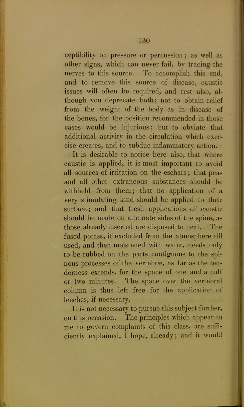 ceptibility on pressure or percussion; as well as other signs, which can never fail, by tracing the nerves to this source. To accomplish this end, and to remove this source of disease, caustic issues will often be required, and rest also, al- though you deprecate both; not to obtain relief from the weight of the body as in disease of the bones, for the position recommended in those cases would be injurious; but to obviate that additional activity in the circulation which exer- cise creates, and to subdue inflammatory action. It is desirable to notice here also, that where caustic is applied, it is most important to avoid all sources of irritation on the eschars; that peas and all other extraneous substances should be withheld from them; that no application of a very stimulating kind should be applied to their surface; and that fresh applications of caustic should be made on alternate sides of the spine, as those already inserted are disposed to heal. The fused potass, if excluded from the atmosphere till used, and then moistened with water, needs only to be rubbed on the parts contiguous to the spi- nous processes of the vertebrae, as far as the ten- derness extends, for the space of one and a half or two minutes. The space over the vertebral column is thus left free for the application of leeches, if necessary. It is not necessary to pursue this subject further, on this occasion. The principles which appear to me to govern complaints of this class, are suffi- ciently explained, I hope, already; and it would