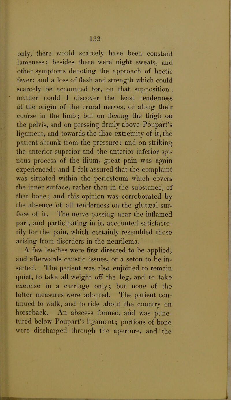 only, there would scarcely have been constant lameness; besides there were night sweats, and other symptoms denoting the approach of hectic fever; and a loss of flesh and strength which could scarcely be accounted for, on that supposition : neither could I discover the least tenderness at the origin of the crural nerves, or along their course in the limb; but on flexing the thigh on the pelvis, and on pressing firmly above Poupart's ligament, and towards the iliac extremity of it, the patient shrunk from the pressure; and on striking the anterior superior and the anterior inferior spi- nous process of the ilium, great pain was again experienced: and I felt assured that the complaint was situated within the periosteum which covers the inner surface, rather than in the substance, of that bone; and this opinion was corroborated by the absence of all tenderness on the glutseal sur- face of it. The nerve passing near the inflamed part, and participating in it, accounted satisfacto- rily for the pain, which certainly resembled those arising from disorders in the neurilema. A few leeches were first directed to be applied, and afterwards caustic issues, or a seton to be in- serted. The patient was also enjoined to remain quiet, to take all weight off the leg, and to take exercise in a carriage only; but none of the latter measures were adopted. The patient con- tinued to walk, and to ride about the country on horseback. An abscess formed, and was punc- tured below Poupart's ligament; portions of bone were discharged through the aperture, and the