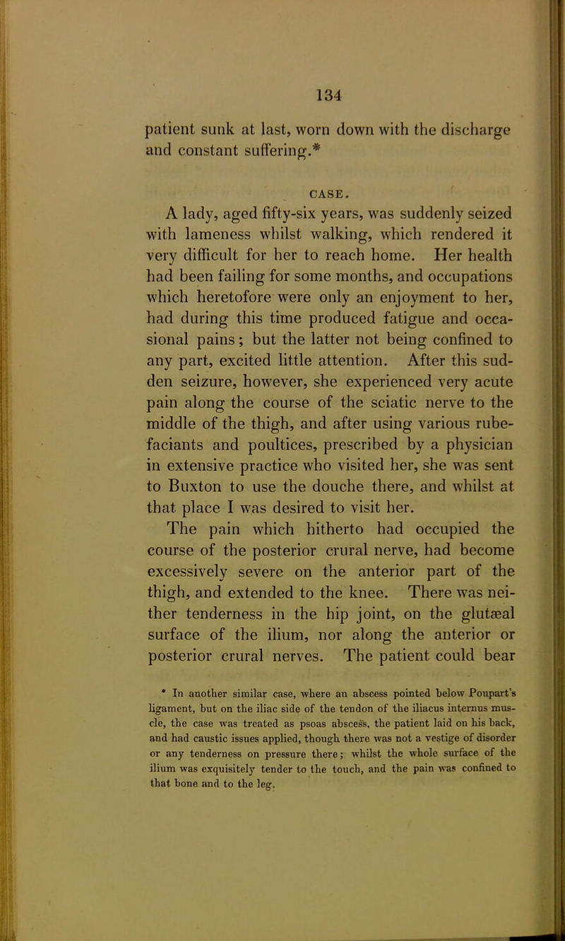 patient sunk at last, worn down with the discharge and constant suffering.* CASE. A lady, aged fifty-six years, was suddenly seized with lameness whilst walking, which rendered it very difficult for her to reach home. Her health had been failing for some months, and occupations which heretofore were only an enjoyment to her, had during this time produced fatigue and occa- sional pains; but the latter not being confined to any part, excited little attention. After this sud- den seizure, however, she experienced very acute pain along the course of the sciatic nerve to the middle of the thigh, and after using various rube- faciants and poultices, prescribed by a physician in extensive practice who visited her, she was sent to Buxton to use the douche there, and whilst at that place I was desired to visit her. The pain which hitherto had occupied the course of the posterior crural nerve, had become excessively severe on the anterior part of the thigh, and extended to the knee. There was nei- ther tenderness in the hip joint, on the glutaeal surface of the ilium, nor along the anterior or posterior crural nerves. The patient could bear * In another similar case, where an abscess pointed below Poupart's ligament, but on the iliac side of the tendon of the iliacus internus mus- cle, the case was treated as psoas abscess, the patient laid on his back, and had caustic issues applied, though there was not a vestige of disorder or any tenderness on pressure there; whDst the whole surface of the ilium was exquisitely tender to the touch, and the pain was confined to that bone and to the leg.