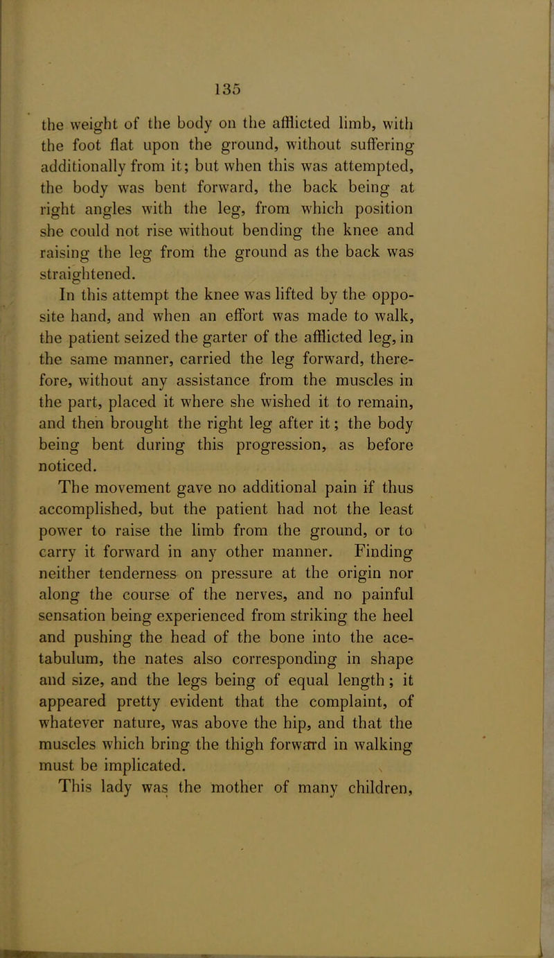 the weight of the body on the afflicted limb, with the foot flat upon the ground, without suffering additionally from it; but when this was attempted, the body was bent forward, the back being at right angles with the leg, from which position she could not rise without bending the knee and raising the leg from the ground as the back was straightened. In this attempt the knee was lifted by the oppo- site hand, and w'hen an effort was made to walk, the patient seized the garter of the afflicted leg, in the same manner, carried the leg forward, there- fore, without any assistance from the muscles in the part, placed it where she wished it to remain, and then brought the right leg after it; the body being bent during this progression, as before noticed. The movement gave no additional pain if thus accomplished, but the patient had not the least power to raise the limb from the ground, or to carry it forward in any other manner. Finding neither tenderness on pressure at the origin nor along the course of the nerves, and no painful sensation being experienced from striking the heel and pushing the head of the bone into the ace- tabulum, the nates also corresponding in shape and size, and the legs being of equal length; it appeared pretty evident that the complaint, of whatever nature, was above the hip, and that the muscles which bring the thigh forwEfrd in walking must be implicated. This lady was the mother of many children,