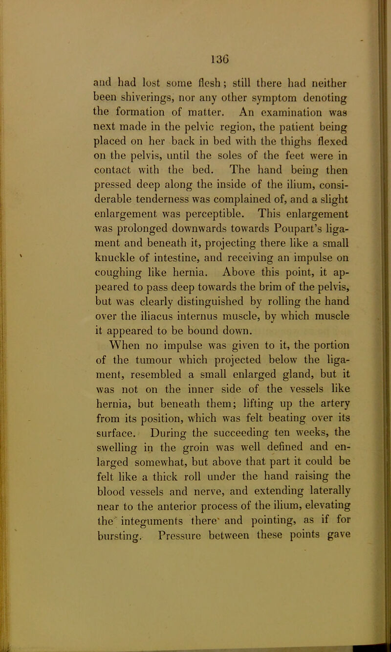 and had lust some flesh; still there had neither been shiverings, nor any other symptom denoting the formation of matter. An examination was next made in the pelvic region, the patient being placed on her back in bed with the thighs flexed on the pelvis, until the soles of the feet were in contact with the bed. The hand being then pressed deep along the inside of the ilium, consi- derable tenderness was complained of, and a slight enlargement was perceptible. This enlargement was prolonged downwards towards Poupart's Hga- ment and beneath it, projecting there like a small knuckle of intestine, and receiving an impulse on coughing like hernia. Above this point, it ap- peared to pass deep towards the brim of the pelvis, but was clearly distinguished by rolling the hand over the iliacus internus muscle, by which muscle it appeared to be bound down. When no impulse was given to it, the portion of the tumour which projected below the liga- ment, resembled a small enlarged gland, but it was not on the inner side of the vessels like hernia, but beneath them; lifting up the artery from its position, which was felt beating over its surface. During the succeeding ten weeks, the swelling in the groin was well defined and en- larged somewhat, but above that part it could be felt like a thick roll under the hand raising the blood vessels and nerve, and extending laterally near to the anterior process of the ilium, elevating the integuments there^ and pointing, as if for bursting. Pressure between these points gave