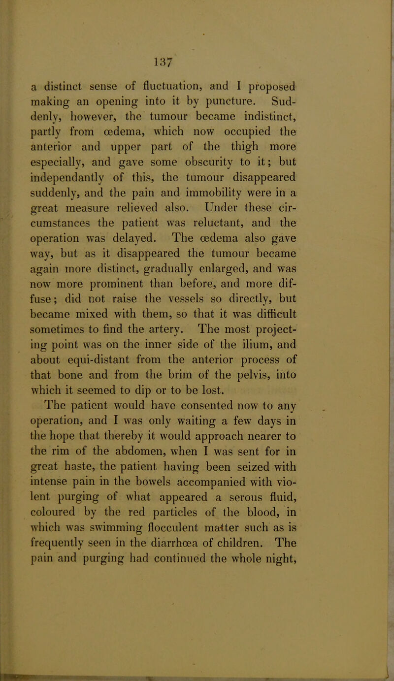 a distinct sense of fluctuation, and I proposed making an opening into it by puncture. Sud- denly, however, the tumour became indistinct, partly from oedema, which now occupied the anterior and upper part of the thigh more especially, and gave some obscurity to it; but independantly of this, the tumour disappeared suddenly, and the pain and immobility were in a ofreat measure relieved also. Under these cir- cumstances the patient was reluctant, and the operation was delayed. The oedema also gave way, but as it disappeared the tumour became again more distinct, gradually enlarged, and was now more prominent than before, and more dif- fuse ; did not raise the vessels so directly, but became mixed with them, so that it was difficult sometimes to find the artery. The most project- ing point was on the inner side of the ilium, and about equi-distant from the anterior process of that bone and from the brim of the pelvis, into which it seemed to dip or to be lost. The patient would have consented now to any operation, and I was only waiting a few days in the hope that thereby it would approach nearer to the rim of the abdomen, when I was sent for in great haste, the patient having been seized with intense pain in the bowels accompanied with vio- lent purging of what appeared a serous fluid, coloured by the red particles of the blood, in which was swimming flocculent matter such as is frequently seen in the diarrhoea of children. The pain and purging had continued the whole night,