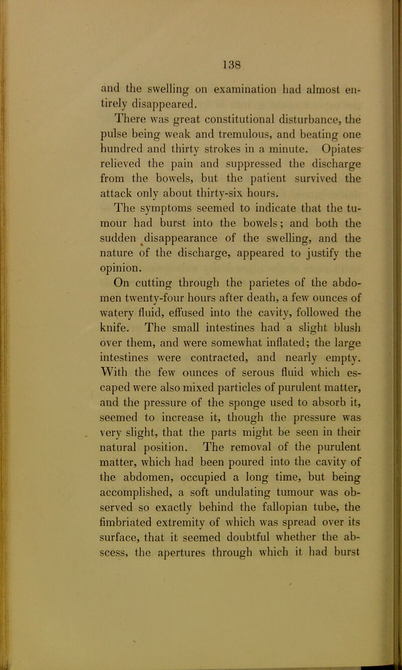 and the swelling on examination had almost en- tirely disappeared. There was great constitutional disturbance, the pulse being weak and tremulous, and beating one hundred and thirty strokes in a minute. Opiates- relieved the pain and suppressed the discharge from the bowels, but the patient survived the attack only about thirty-six hours. The symptoms seemed to indicate that the tu- mour had burst into the bowels; and both the sudden ^disappearance of the swelling, and the nature of the discharge, appeared to justify the opinion. On cutting through the parietes of the abdo- men twenty-four hours after death, a few ounces of watery fluid, eff'used into the cavity, followed the knife. The small intestines had a slight blush over them, and were somewhat inflated; the large intestines were contracted, and nearly empty. With the few ounces of serous fluid which es- caped were also mixed particles of purulent matter, and the pressure of the sponge used to absorb it, seemed to increase it, though the pressure was very slight, that the parts might be seen in their natural position. The removal of the purulent matter, which had been poured into the cavity of the abdomen, occupied a long time, but being accomplished, a soft undulating tumour was ob- served so exactly behind the fallopian tube, the fimbriated extremity of which was spread over its surface, that it seemed doubtful whether the ab- scess, the apertures through which it had burst