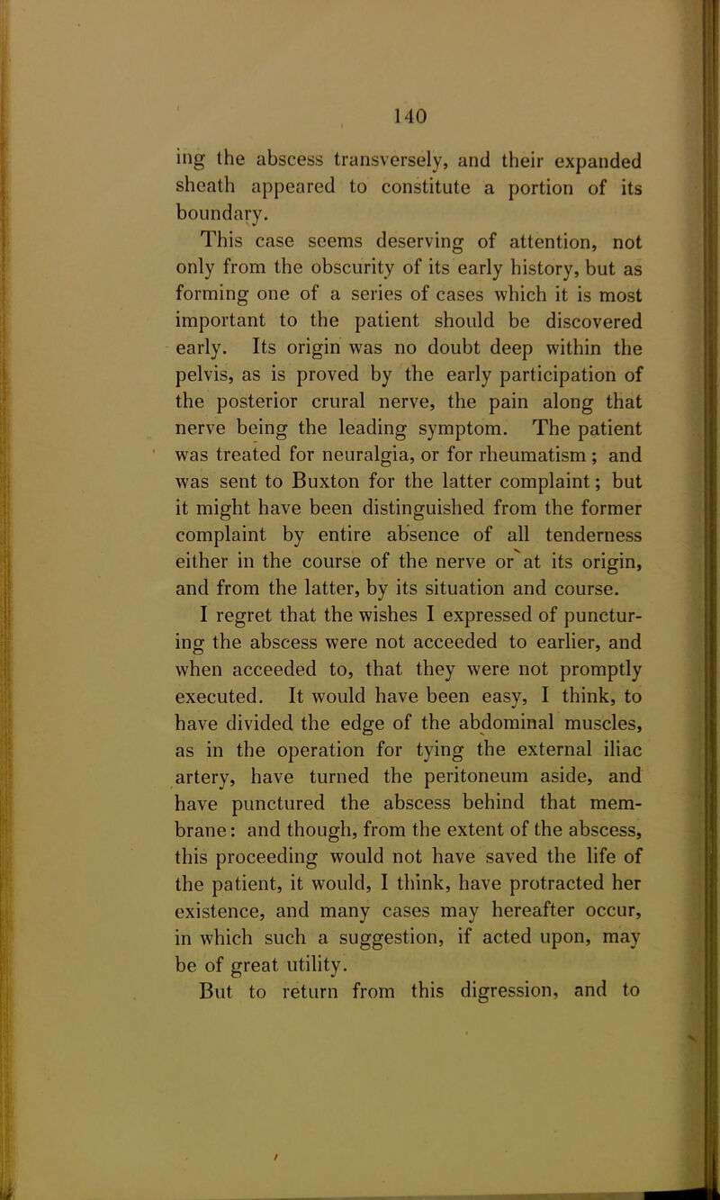 ing the abscess transversely, and their expanded sheath appeared to constitute a portion of its boundary. This case seems deserving of attention, not only from the obscurity of its early history, but as forming one of a series of cases which it is most important to the patient should be discovered early. Its origin was no doubt deep within the pelvis, as is proved by the early participation of the posterior crural nerve, the pain along that nerve being the leading symptom. The patient was treated for neuralgia, or for rheumatism ; and was sent to Buxton for the latter complaint; but it might have been distinguished from the former complaint by entire absence of all tenderness either in the course of the nerve or at its origin, and from the latter, by its situation and course. I regret that the wishes I expressed of punctur- ing the abscess were not acceeded to earlier, and when acceeded to, that they were not promptly executed. It would have been easy, I think, to have divided the edge of the abdominal muscles, as in the operation for tying the external iliac artery, have turned the peritoneum aside, and have punctured the abscess behind that mem- brane : and though, from the extent of the abscess, this proceeding would not have saved the life of the patient, it would, I think, have protracted her existence, and many cases may hereafter occur, in which such a suggestion, if acted upon, may be of great utility. But to return from this digression, and to