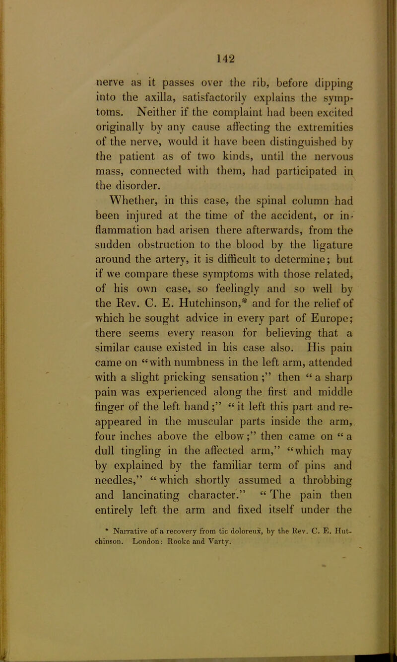 nerve as it passes over the rib, before dipping into the axilla, satisfactorily explains the symp- toms. Neither if the complaint had been excited originally by any cause affecting the extremities of the nerve, would it have been distinguished by the patient as of two kinds, until the nervous mass, connected with them, had participated in the disorder. Whether, in this case, the spinal column had been injured at the time of the accident, or in- flammation had arisen there afterwards, from the sudden obstruction to the blood by the ligature around the artery, it is difficult to determine; but if we compare these symptoms with those related, of his own case, so feelingly and so well by the Rev. C. E. Hutchinson,* and for the relief of which he sought advice in every part of Europe; there seems every reason for believing that a similar cause existed in his case also. His pain came on with numbness in the left arm, attended with a slight pricking sensation ; then  a sharp pain was experienced along the first and middle finger of the left hand ;  it left this part and re- appeared in the muscular parts inside the arm, four inches above the elbow; then came on a dull tingling in the aff'ected arm, which may by explained by the familiar term of pins and needles,  which shortly assumed a throbbing and lancinating character.  The pain then entirely left the arm and fixed itself under the * Narrative of a recovery from tic doloreux, by the Rev. C. E. Hut- chinson. London: Rookc and Varty.