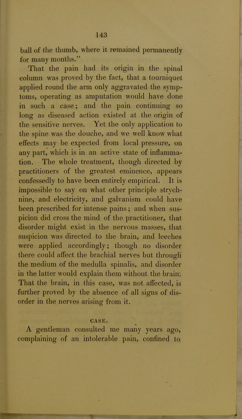 ball of the thumb, where it remained permanently for many months. That the pain had its origin in the spinal column was proved by the fact, that a tourniquet applied round the arm only aggravated the symp- toms, operating as amputation would have done in such a case; and the pain continuing so long as diseased action existed at the origin of the sensitive nerves. Yet the only application to the spine was the douche, and we well know what effects may be expected from local pressure, on any part, which is in an active state of inflamma- tion. The whole treatment, though directed by practitioners of the greatest eminence, appears confessedly to have been entirely empirical. It is impossible to say on what other principle strych- nine, and electricity, and galvanism could have been prescribed for intense pains; and when sus- picion did cross the mind of the practitioner, that disorder might exist in the nervous masses, that suspicion was directed to the brain, and leeches were applied accordingly; though no disorder there could affect the brachial nerves but through the medium of the medulla spinalis, and disorder in the latter would explain them without the brain; That the brain, in this case, was not affected, is further proved by the absence of all signs of dis- order in the nerves arising from it. CASE. A gentleman consulted me many years ago, complaining of an intolerable pain, confined to