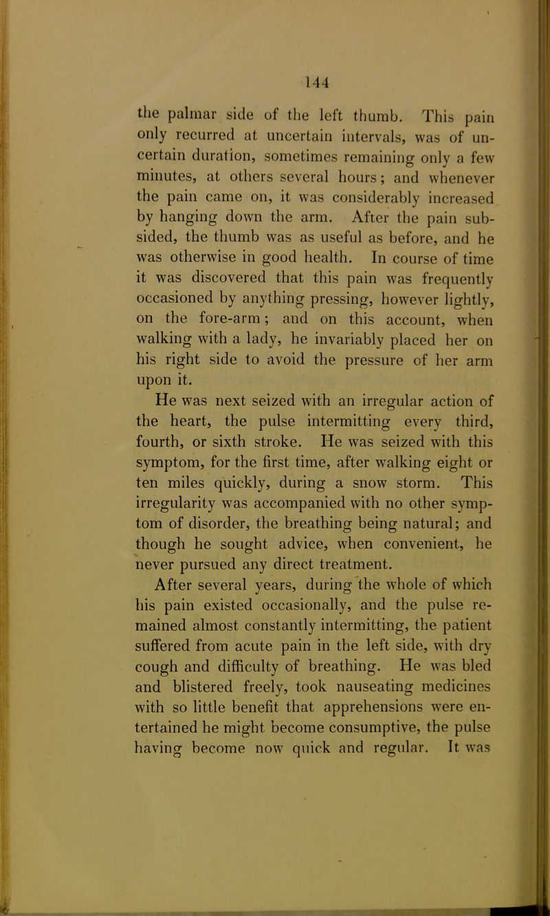 the palmar side of tlie left thumb. This pain only recurred at uncertain intervals, was of un- certain duration, sometimes remaining only a few minutes, at others several hours; and whenever the pain came on, it was considerably increased by hanging down the arm. After the pain sub- sided, the thumb was as useful as before, and he was otherwise in good health. In course of time it was discovered that this pain was frequently occasioned by anything pressing, however lightly, on the fore-arm; and on this account, when walking with a lady, he invariably placed her on his right side to avoid the pressure of her arm upon it. He was next seized with an irregular action of the heart, the pulse intermitting every third, fourth, or sixth stroke. He was seized with this symptom, for the first time, after walking eight or ten miles quickly, during a snow storm. This irregularity was accompanied with no other symp- tom of disorder, the breathing being natural; and though he sought advice, when convenient, he never pursued any direct treatment. After several years, during the whole of which his pain existed occasionally, and the pulse re- mained almost constantly intermitting, the patient suffered from acute pain in the left side, with dry cough and difficulty of breathing. He was bled and blistered freely, took nauseating medicines with so little benefit that apprehensions were en- tertained he might become consumptive, the pulse having become now quick and regular. It was