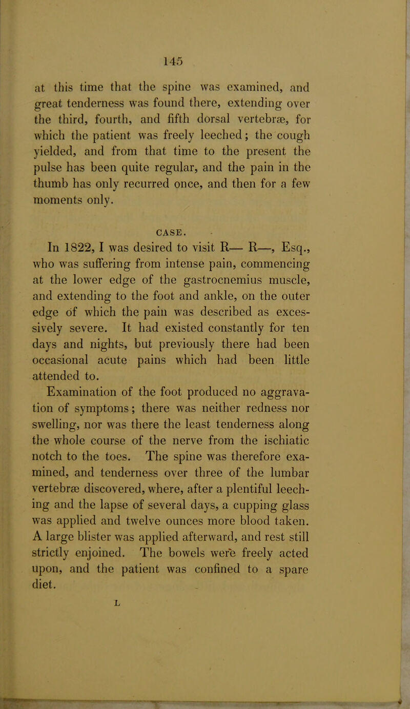 at this time that the spine was examined, and great tenderness was found there, extending over the third, fourth, and fifth dorsal vertebrae, for which the patient was freely leeched; the cough yielded, and from that time to the present the pulse has been quite regular, and the pain in the thumb has only recurred once, and then for a few moments only. CASE. In 1822, 1 was desired to visit R— R—, Esq., who was suffering from intense pain, commencing at the lower edge of the gastrocnemius muscle, and extending to the foot and ankle, on the outer edge of which the pain was described as exces- sively severe. It had existed constantly for ten days and nights, but previously there had been occasional acute pains which had been little attended to. Examination of the foot produced no aggrava- tion of symptoms; there was neither redness nor swelHng, nor was there the least tenderness along the whole course of the nerve from the ischiatic notch to the toes. The spine was therefore exa- mined, and tenderness over three of the lumbar vertebrse discovered, where, after a plentiful leech- ing and the lapse of several days, a cupping glass was applied and twelve ounces more blood taken. A large blister was applied afterward, and rest still strictly enjoined. The bowels were freely acted upon, and the patient was confined to a spare diet. L