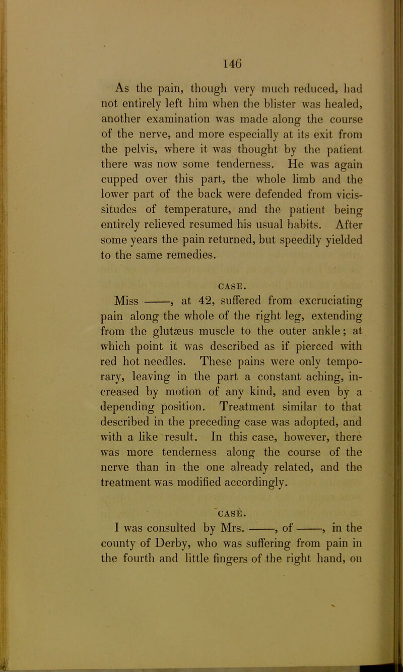 As the pain, though very much reduced, had not entirely left him when the bhster was healed, another examination was made along the course of the nerve, and more especially at its exit from the pelvis, where it was thought by the patient there was now some tenderness. He was again cupped over this part, the whole limb and the lower part of the back were defended from vicis- situdes of temperature, and the patient being entirely relieved resumed his usual habits. After some years the pain returned, but speedily yielded to the same remedies. CASE. Miss , at 42, suffered from excruciating pain along the whole of the right leg, extending from the glutaeus muscle to the outer ankle; at which point it was described as if pierced with red hot needles. These pains were only tempo- rary, leaving in the part a constant aching, in- creased by motion of any kind, and even by a depending position. Treatment similar to that described in the preceding case was adopted, and with a like result. In this case, however, there was more tenderness along the course of the nerve than in the one already related, and the treatment was modified accordingly. 'case. I was consulted by Mrs. , of , in the county of Derby, who was suffering from pain in the fourth and little fingers of the right hand, on