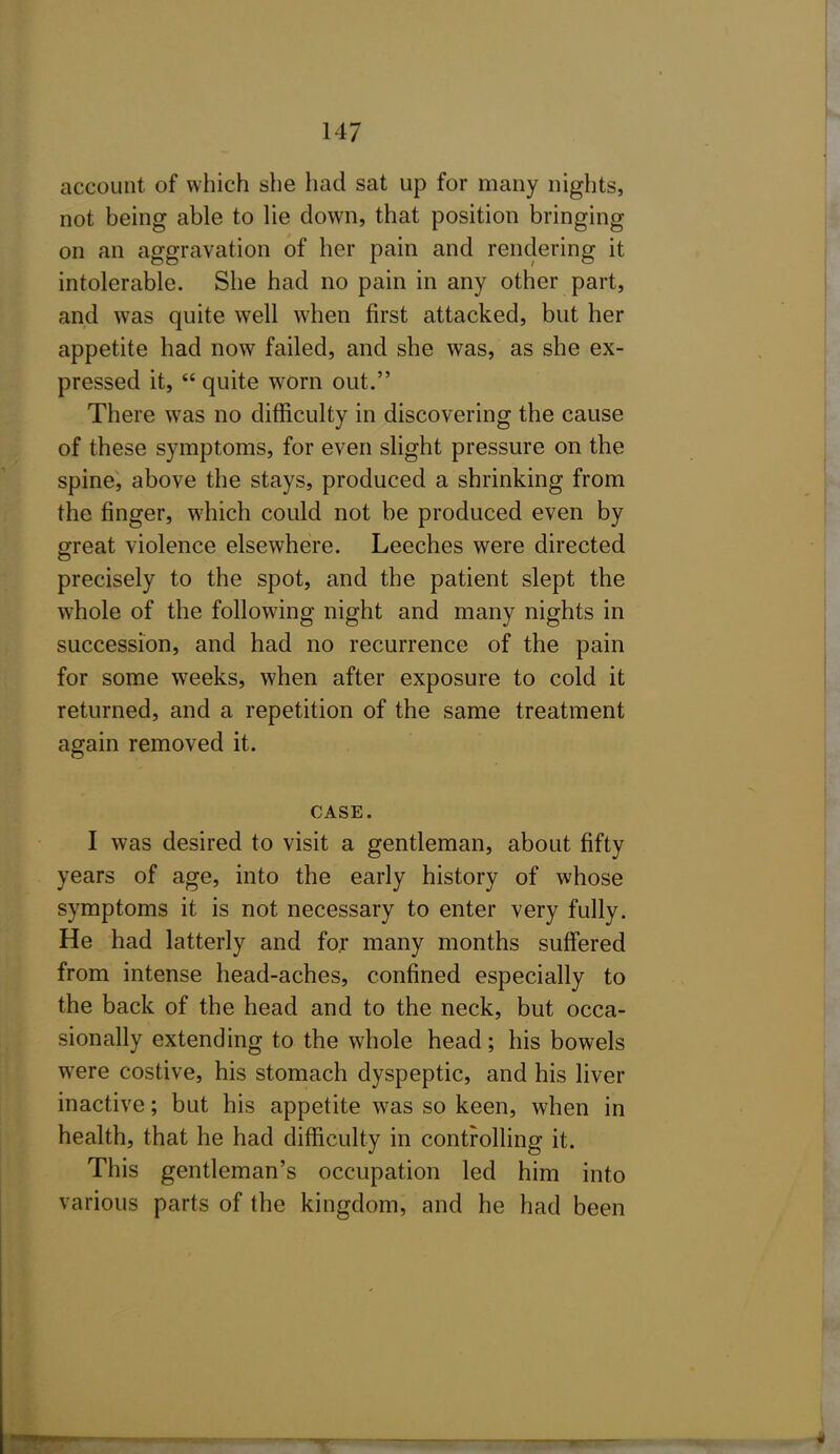 account of which she had sat up for many nights, not being able to lie down, that position bringing on an aggravation of her pain and rendering it intolerable. She had no pain in any other part, and was quite well when first attacked, but her appetite had now failed, and she was, as she ex- pressed it,  quite worn out. There was no difficulty in discovering the cause of these symptoms, for even slight pressure on the spine, above the stays, produced a shrinking from the finger, which could not be produced even by great violence elsewhere. Leeches were directed precisely to the spot, and the patient slept the whole of the following night and many nights in succession, and had no recurrence of the pain for some weeks, when after exposure to cold it returned, and a repetition of the same treatment again removed it. CASE. I was desired to visit a gentleman, about fifty years of age, into the early history of whose symptoms it is not necessary to enter very fully. He had latterly and for many months suffered from intense head-aches, confined especially to the back of the head and to the neck, but occa- sionally extending to the whole head; his bowels were costive, his stomach dyspeptic, and his liver inactive; but his appetite was so keen, when in health, that he had difficulty in controlling it. This gentleman's occupation led him into various parts of the kingdom, and he had been