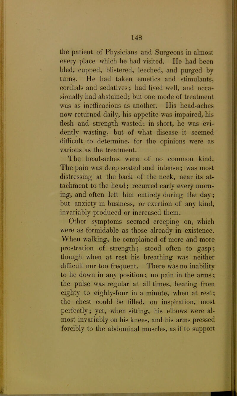 the patient of Physicians and Surgeons in almost every place which he had visited. He had been bled, cupped, blistered, leeched, and purged by turns. He had taken emetics and stimulants, cordials and sedatives; had lived well, and occa- sionally had abstained; but one mode of treatment was as inefficacious as another. His head-aches now returned daily, his appetite was impaired, his flesh and strength wasted: in short, he was evi- dently wasting, but of what disease it seemed difficult to determine, for the opinions were as various as the treatment. The head-aches were of no common kind. The pain was deep seated and intense; was most distressing at the back of the neck, near its at- tachment to the head; recurred early every morn- ing, and often left him entirely during the day; but anxiety in business, or exertion of any kind, invariably produced or increased them. Other symptoms seemed creeping on, which were as formidable as those already in existence. When walking, he complained of more and more prostration of strength; stood often to gasp; though when at rest his breathing was neither difficult nor too frequent. There w^s no inabihty to lie down in any position; no pain in the arms; the pulse was regular at all times, beating from eighty to eighty-four in a minute, when at rest; the chest could be filled, on inspiration, most perfectly; yet, when sitting, his elbows were al- most invariably on his knees, and his arms pressed forcibly to the abdominal muscles, as if to support