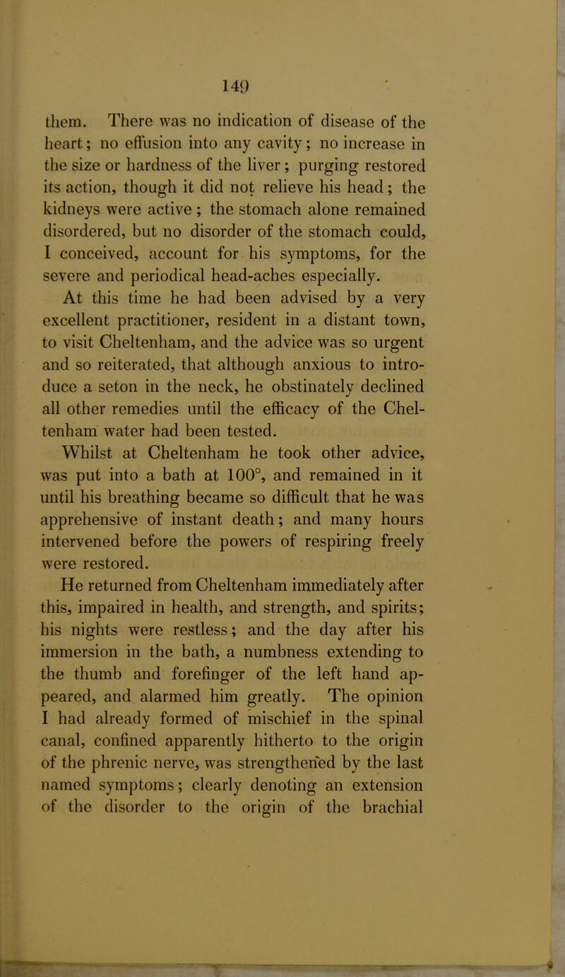 them. There was no indication of disease of the heart; no effusion into any cavity; no increase in the size or hardness of the Hver; purging restored its action, though it did not reheve his head; the kidneys were active ; the stomach alone remained disordered, but no disorder of the stomach could, I conceived, account for his symptoms, for the severe and periodical head-aches especially. At this time he had been advised by a very excellent practitioner, resident in a distant town, to visit Cheltenham, and the advice was so urgent and so reiterated, that although anxious to intro- duce a seton in the neck, he obstinately declined all other remedies until the efficacy of the Chel- tenham water had been tested. Whilst at Cheltenham he took other advice, was put into a bath at 100°, and remained in it until his breathing became so difficult that he was apprehensive of instant death; and many hours intervened before the powers of respiring freely were restored. He returned from Cheltenham immediately after this, impaired in health, and strength, and spirits; his nights were restless; and the day after his immersion in the bath, a numbness extending to the thumb and forefinger of the left hand ap- peared, and alarmed him greatly. The opinion I had already formed of mischief in the spinal canal, confined apparently hitherto to the origin of the phrenic nerve, was strengthened by the last named symptoms; clearly denoting an extension of the disorder to the origin of the brachial