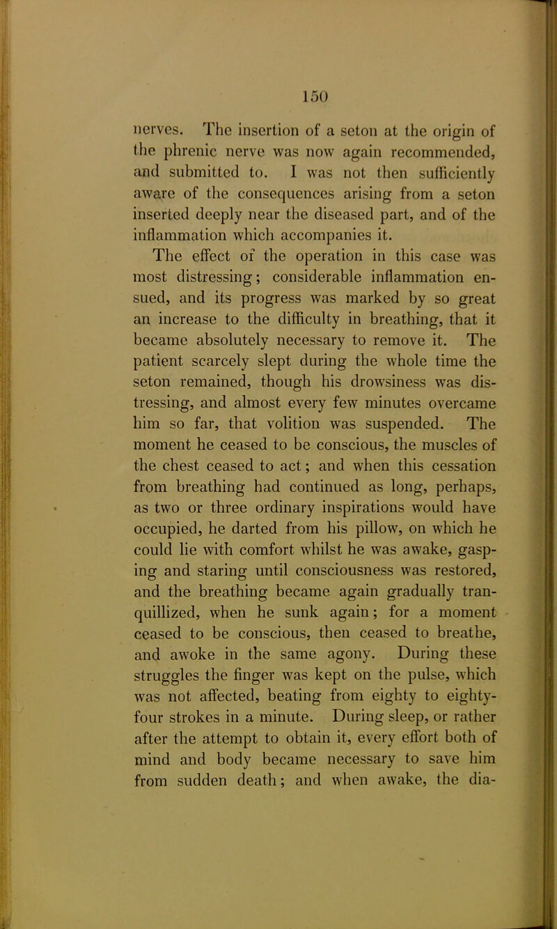 nerves. The insertion of a seton at the origin of the phrenic nerve was now again recommended, and submitted to. I was not then sufficiently aware of the consequences arising from a seton inserted deeply near the diseased part, and of the inflammation which accompanies it. The effect of the operation in this case was most distressing; considerable inflammation en- sued, and its progress was marked by so great an increase to the difficulty in breathing, that it became absolutely necessary to remove it. The patient scarcely slept during the whole time the seton remained, though his drowsiness was dis- tressing, and almost every few minutes overcame him so far, that volition was suspended. The moment he ceased to be conscious, the muscles of the chest ceased to act; and when this cessation from breathing had continued as long, perhaps, as two or three ordinary inspirations would have occupied, he darted from his pillow, on which he could lie with comfort whilst he was awake, gasp- ing and staring until consciousness was restored, and the breathing became again gradually tran- quillized, when he sunk again; for a moment ceased to be conscious, then ceased to breathe, and awoke in the same agony. During these struggles the finger was kept on the pulse, which was not aff'ected, beating from eighty to eighty- four strokes in a minute. During sleep, or rather after the attempt to obtain it, every eflbrt both of mind and body became necessary to save him from sudden death; and when awake, the dia-