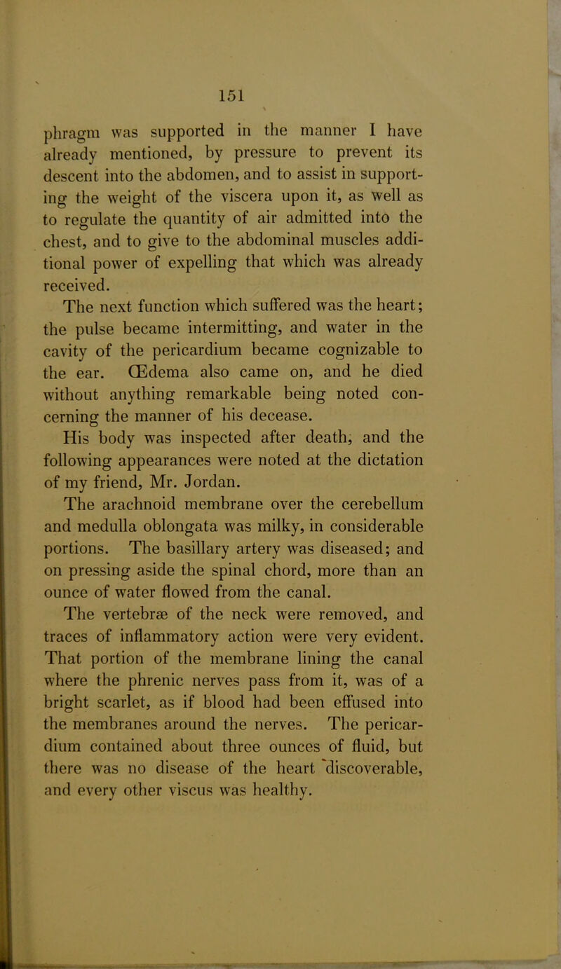 phragm was supported in the manner I have already mentioned, by pressure to prevent its descent into the abdomen, and to assist in support- ing the weight of the viscera upon it, as well as to regulate the quantity of air admitted into the chest, and to give to the abdominal muscles addi- tional power of expelling that which was already received. The next function which suffered was the heart; the pulse became intermitting, and water in the cavity of the pericardium became cognizable to the ear. CEdema also came on, and he died without anything remarkable being noted con- cerning the manner of his decease. His body was inspected after death, and the following appearances were noted at the dictation of my friend, Mr. Jordan. The arachnoid membrane over the cerebellum and medulla oblongata was milky, in considerable portions. The basillary artery was diseased; and on pressing aside the spinal chord, more than an ounce of water flowed from the canal. The vertebrae of the neck were removed, and traces of inflammatory action were very evident. That portion of the membrane lining the canal where the phrenic nerves pass from it, was of a bright scarlet, as if blood had been effused into the membranes around the nerves. The pericar- dium contained about three ounces of fluid, but there was no disease of the heart discoverable, and every other viscus was healthy.