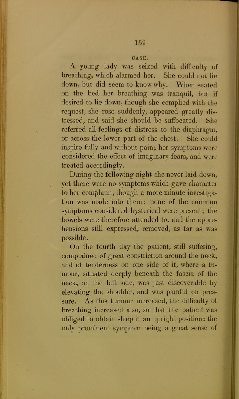 CASE. A young lady was seized with difficulty of breathing, which alarmed her. She could not lie down, but did seem to know why. When seated on the bed her breathing was tranquil, but if desired to lie down, though she complied with the request, she rose suddenly, appeared greatly dis- tressed, and said she should be suffocated. She referred all feelings of distress to the diaphragm, or across the lower part of the chest. She could inspire fully and without pain; her symptoms were considered the effect of imaginary fears, and were treated accordingly. During the following night she never laid down, yet there were no symptoms which gave character to her complaint, though a more minute investiga- tion was made into them : none of the common symptoms considered hysterical were present; the bowels were therefore attended to, and the appre- hensions still expressed, removed, as far as was possible. On the fourth day the patient, still suffering, complained of great constriction around the neck, and of tenderness on one side of it, where a tu- mour, situated deeply beneath the fascia of the neck, on the left side, was just discoverable by elevating the shoulder, and was painful on pres- sure. As this tumour increased, the difficulty of breathing increased also, so that the patient was obliged to obtain sleep in an upright position: the only prominent symptom being a great sense of