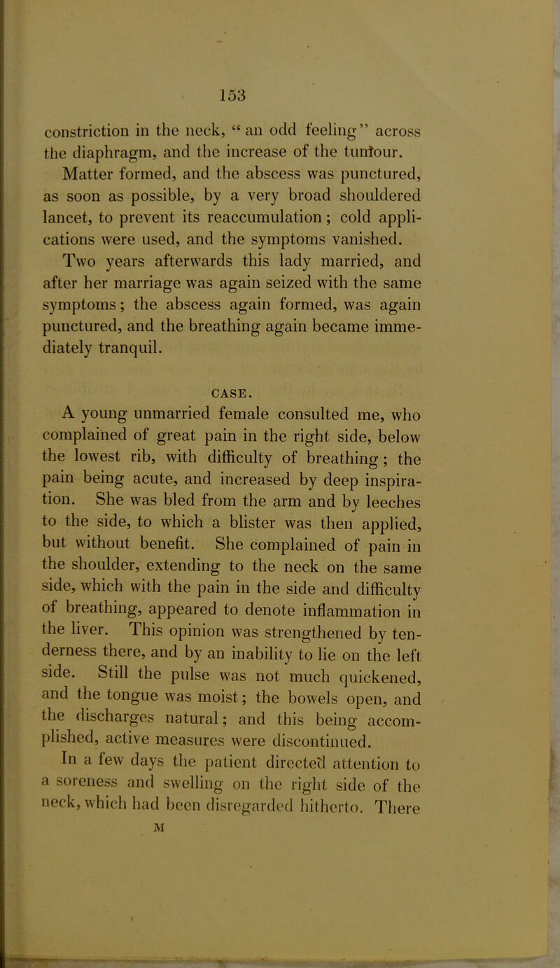 constriction in the nock, an odd feeling across the diaphragm, and the increase of the tunlour. Matter formed, and the abscess was punctured, as soon as possible, by a very broad shouldered lancet, to prevent its reaccumulation; cold appli- cations were used, and the symptoms vanished. Two years afterwards this lady married, and after her marriage was again seized with the same symptoms; the abscess again formed, was again punctured, and the breathing again became imme- diately tranquil. CASE. A young unmarried female consulted me, who complained of great pain in the right side, below the lowest rib, with difficulty of breathing; the pain being acute, and increased by deep inspira- tion. She was bled from the arm and by leeches to the side, to which a blister was then applied, but without benefit. She complained of pain in the shoulder, extending to the neck on the same side, which with the pain in the side and difficulty of breathing, appeared to denote inflammation in the Hver. This opinion was strengthened by ten- derness there, and by an inability to lie on the left side. Still the pulse was not much quickened, and the tongue was moist; the bowels open, and the discharges natural; and this being accom- plished, active measures were discontinued. In a few days the patient directed attention to a soreness and swelling on the right side of the neck, which had been disregarded hitherto. There M