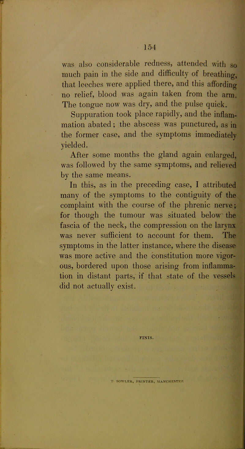 was also considerable redness, attended witli so much pain in the side and difficulty of breathing, that leeches were applied there, and this affording no relief, blood was again taken from the arm. The tongue now was dry, and the pulse quick. Suppuration took place rapidly, and the inflam- mation abated; the abscess was punctured, as in the former case, and the symptoms immediately yielded. After some months the gland again enlarged, was followed by the same symptoms, and relieved by the same means. In this, as in the preceding case, I attributed many of the symptoms to the contiguity of the complaint with the course of the phrenic nerve; for though the tumour was situated below the fascia of the neck, the compression on the larynx was never sufficient to account for them. The symptoms in the latter instance, where the disease was more active and the constitution more vigor- ous, bordered upon those arising from inflamma- tion in distant parts, if that state of the vessels did not actually exist. FINIS. T. SOWr.KR, I'nrNTKH, MANCHF.STKn