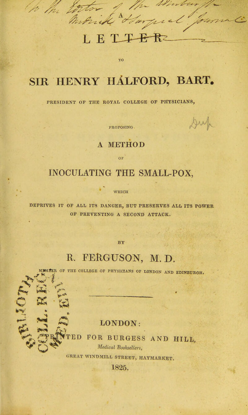 <>' Mi /. L E XJHBrRs- y SIR HENRY HALFORD, BART, PRESIDENT OF THE ROYAL COLLEGE OF PHYSICIANS, PROPOSING A METHOD OF INOCULATING THE SMALL-POX, WHICH DEPRIVES IT OF ALL ITS DANGER, BUT PRESERVES ALL ITS POWER OF PREVENTING A SECOND ATTACK. BY rs1 rv R, FERGUSON, M. D. MBMSER OF THE COLLEGE OF PHYSICIANS OF LONDON AND EDINBURGH. c b-V r—: ■N fc A r ' s’ H LONDON: CF^TED F0R BURGESS AND hill. Medicul Booksellers, GREAT WINDMILL STREET, HAYMARKET. 1825.